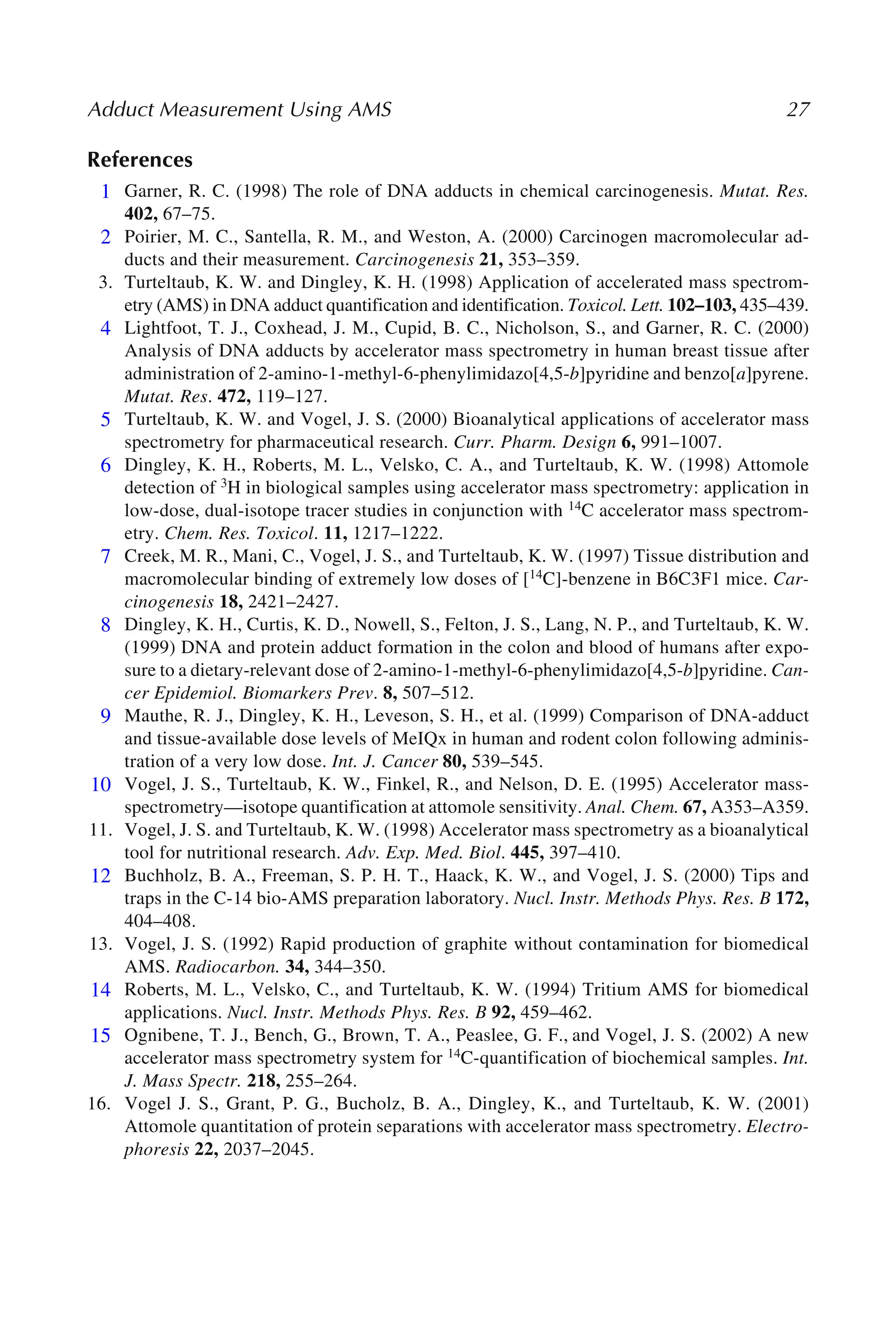 Adduct Measurement Using AMS 27
References
1. Garner, R. C. (1998) The role of DNA adducts in chemical carcinogenesis. Mutat. Res.
402, 67–75.
2. Poirier, M. C., Santella, R. M., and Weston, A. (2000) Carcinogen macromolecular ad-
ducts and their measurement. Carcinogenesis 21, 353–359.
3. Turteltaub, K. W. and Dingley, K. H. (1998) Application of accelerated mass spectrom-
etry (AMS) in DNA adduct quantification and identification. Toxicol. Lett. 102–103, 435–439.
4. Lightfoot, T. J., Coxhead, J. M., Cupid, B. C., Nicholson, S., and Garner, R. C. (2000)
Analysis of DNA adducts by accelerator mass spectrometry in human breast tissue after
administration of 2-amino-1-methyl-6-phenylimidazo[4,5-b]pyridine and benzo[a]pyrene.
Mutat. Res. 472, 119–127.
5. Turteltaub, K. W. and Vogel, J. S. (2000) Bioanalytical applications of accelerator mass
spectrometry for pharmaceutical research. Curr. Pharm. Design 6, 991–1007.
6. Dingley, K. H., Roberts, M. L., Velsko, C. A., and Turteltaub, K. W. (1998) Attomole
detection of 3H in biological samples using accelerator mass spectrometry: application in
low-dose, dual-isotope tracer studies in conjunction with 14C accelerator mass spectrom-
etry. Chem. Res. Toxicol. 11, 1217–1222.
7. Creek, M. R., Mani, C., Vogel, J. S., and Turteltaub, K. W. (1997) Tissue distribution and
macromolecular binding of extremely low doses of [14C]-benzene in B6C3F1 mice. Car-
cinogenesis 18, 2421–2427.
8. Dingley, K. H., Curtis, K. D., Nowell, S., Felton, J. S., Lang, N. P., and Turteltaub, K. W.
(1999) DNA and protein adduct formation in the colon and blood of humans after expo-
sure to a dietary-relevant dose of 2-amino-1-methyl-6-phenylimidazo[4,5-b]pyridine. Can-
cer Epidemiol. Biomarkers Prev. 8, 507–512.
9. Mauthe, R. J., Dingley, K. H., Leveson, S. H., et al. (1999) Comparison of DNA-adduct
and tissue-available dose levels of MeIQx in human and rodent colon following adminis-
tration of a very low dose. Int. J. Cancer 80, 539–545.
10. Vogel, J. S., Turteltaub, K. W., Finkel, R., and Nelson, D. E. (1995) Accelerator mass-
spectrometry—isotope quantification at attomole sensitivity. Anal. Chem. 67, A353–A359.
11. Vogel, J. S. and Turteltaub, K. W. (1998) Accelerator mass spectrometry as a bioanalytical
tool for nutritional research. Adv. Exp. Med. Biol. 445, 397–410.
12. Buchholz, B. A., Freeman, S. P. H. T., Haack, K. W., and Vogel, J. S. (2000) Tips and
traps in the C-14 bio-AMS preparation laboratory. Nucl. Instr. Methods Phys. Res. B 172,
404–408.
13. Vogel, J. S. (1992) Rapid production of graphite without contamination for biomedical
AMS. Radiocarbon. 34, 344–350.
14. Roberts, M. L., Velsko, C., and Turteltaub, K. W. (1994) Tritium AMS for biomedical
applications. Nucl. Instr. Methods Phys. Res. B 92, 459–462.
15. Ognibene, T. J., Bench, G., Brown, T. A., Peaslee, G. F., and Vogel, J. S. (2002) A new
accelerator mass spectrometry system for 14C-quantification of biochemical samples. Int.
J. Mass Spectr. 218, 255–264.
16. Vogel J. S., Grant, P. G., Bucholz, B. A., Dingley, K., and Turteltaub, K. W. (2001)
Attomole quantitation of protein separations with accelerator mass spectrometry. Electro-
phoresis 22, 2037–2045.
1
2
4
5
6
7
8
9
10
12
14
15
 
