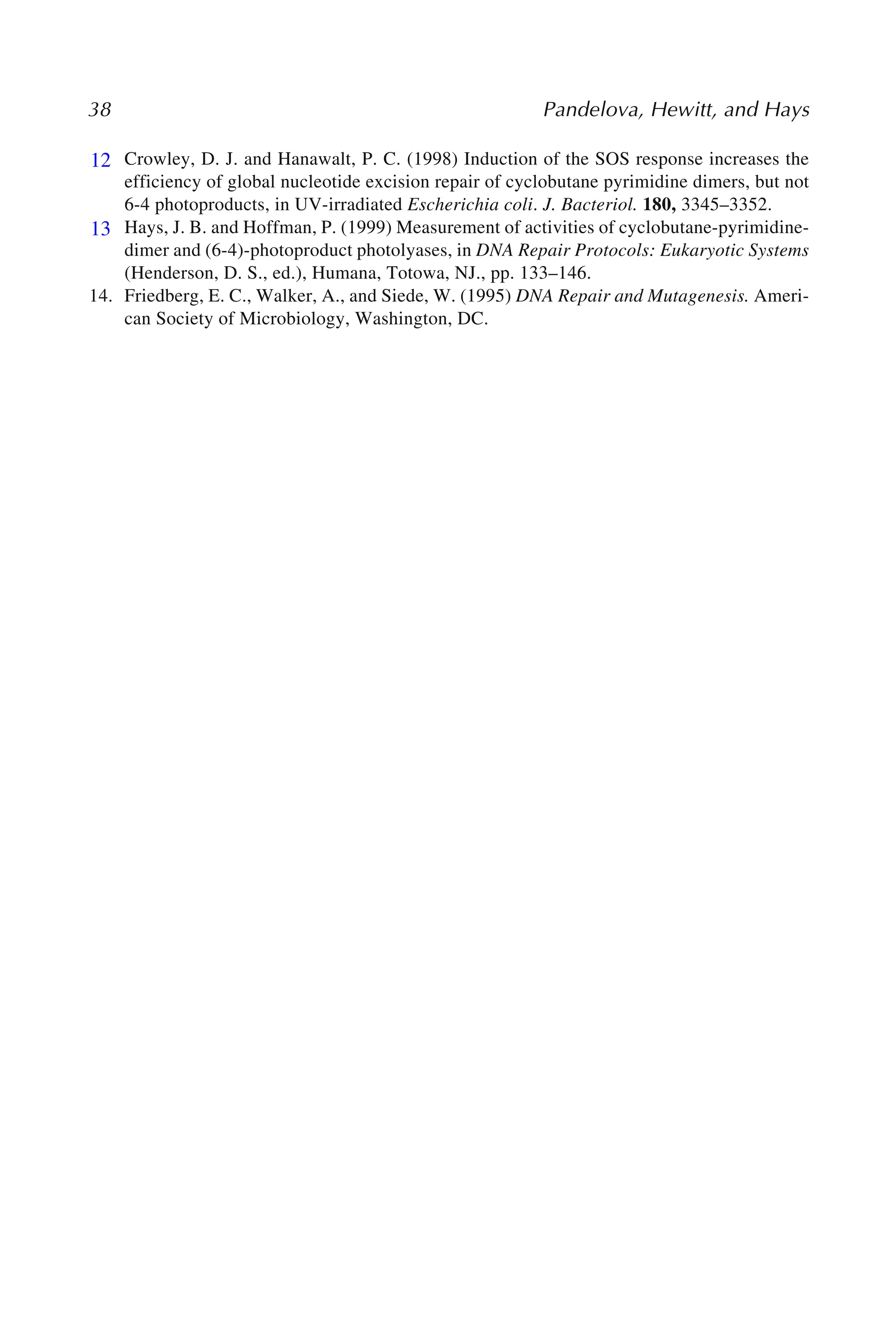 38 Pandelova, Hewitt, and Hays
12. Crowley, D. J. and Hanawalt, P. C. (1998) Induction of the SOS response increases the
efficiency of global nucleotide excision repair of cyclobutane pyrimidine dimers, but not
6-4 photoproducts, in UV-irradiated Escherichia coli. J. Bacteriol. 180, 3345–3352.
13. Hays, J. B. and Hoffman, P. (1999) Measurement of activities of cyclobutane-pyrimidine-
dimer and (6-4)-photoproduct photolyases, in DNA Repair Protocols: Eukaryotic Systems
(Henderson, D. S., ed.), Humana, Totowa, NJ., pp. 133–146.
14. Friedberg, E. C., Walker, A., and Siede, W. (1995) DNA Repair and Mutagenesis. Ameri-
can Society of Microbiology, Washington, DC.
12
13
 