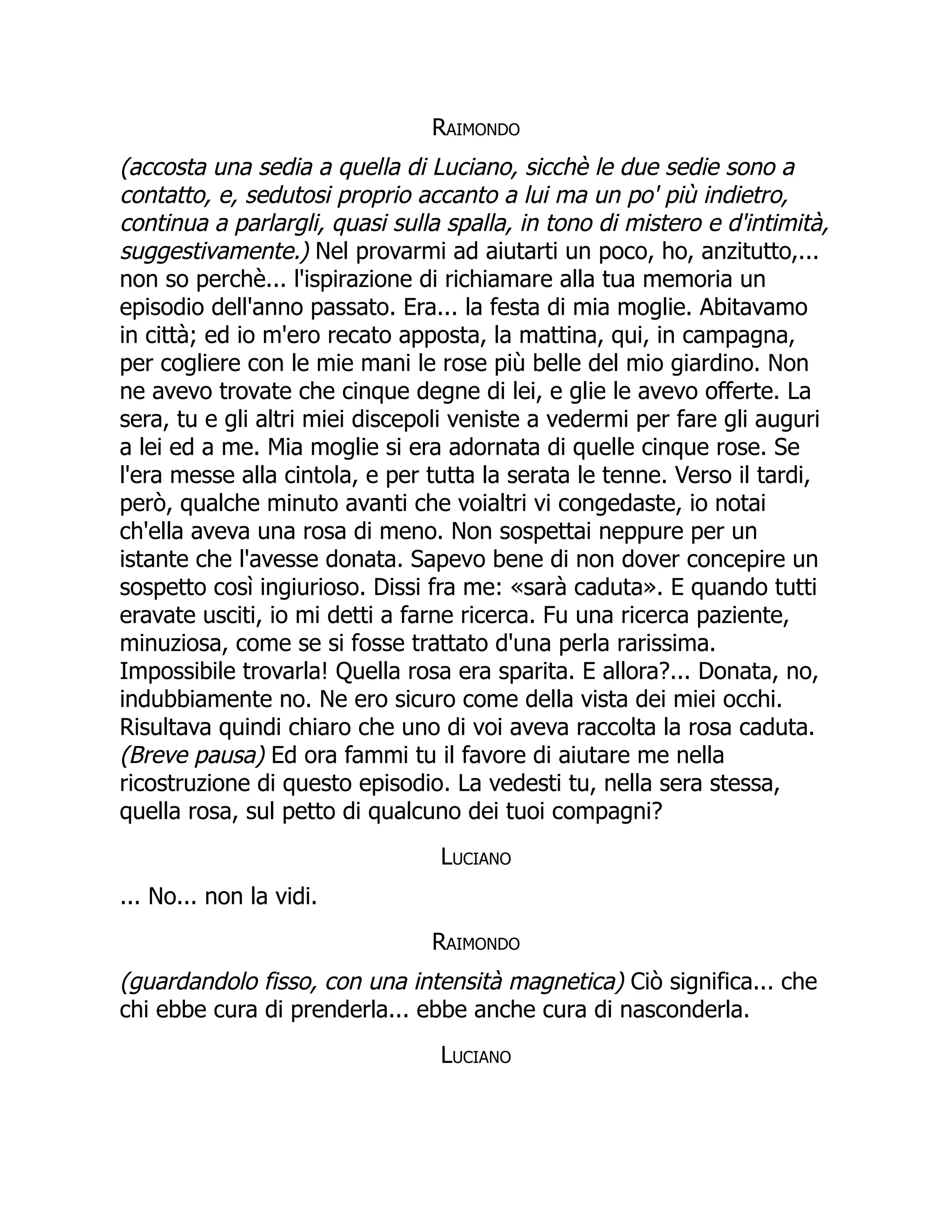 Raimondo
(accosta una sedia a quella di Luciano, sicchè le due sedie sono a
contatto, e, sedutosi proprio accanto a lui ma un po' più indietro,
continua a parlargli, quasi sulla spalla, in tono di mistero e d'intimità,
suggestivamente.) Nel provarmi ad aiutarti un poco, ho, anzitutto,...
non so perchè... l'ispirazione di richiamare alla tua memoria un
episodio dell'anno passato. Era... la festa di mia moglie. Abitavamo
in città; ed io m'ero recato apposta, la mattina, qui, in campagna,
per cogliere con le mie mani le rose più belle del mio giardino. Non
ne avevo trovate che cinque degne di lei, e glie le avevo offerte. La
sera, tu e gli altri miei discepoli veniste a vedermi per fare gli auguri
a lei ed a me. Mia moglie si era adornata di quelle cinque rose. Se
l'era messe alla cintola, e per tutta la serata le tenne. Verso il tardi,
però, qualche minuto avanti che voialtri vi congedaste, io notai
ch'ella aveva una rosa di meno. Non sospettai neppure per un
istante che l'avesse donata. Sapevo bene di non dover concepire un
sospetto così ingiurioso. Dissi fra me: «sarà caduta». E quando tutti
eravate usciti, io mi detti a farne ricerca. Fu una ricerca paziente,
minuziosa, come se si fosse trattato d'una perla rarissima.
Impossibile trovarla! Quella rosa era sparita. E allora?... Donata, no,
indubbiamente no. Ne ero sicuro come della vista dei miei occhi.
Risultava quindi chiaro che uno di voi aveva raccolta la rosa caduta.
(Breve pausa) Ed ora fammi tu il favore di aiutare me nella
ricostruzione di questo episodio. La vedesti tu, nella sera stessa,
quella rosa, sul petto di qualcuno dei tuoi compagni?
Luciano
... No... non la vidi.
Raimondo
(guardandolo fisso, con una intensità magnetica) Ciò significa... che
chi ebbe cura di prenderla... ebbe anche cura di nasconderla.
Luciano
 