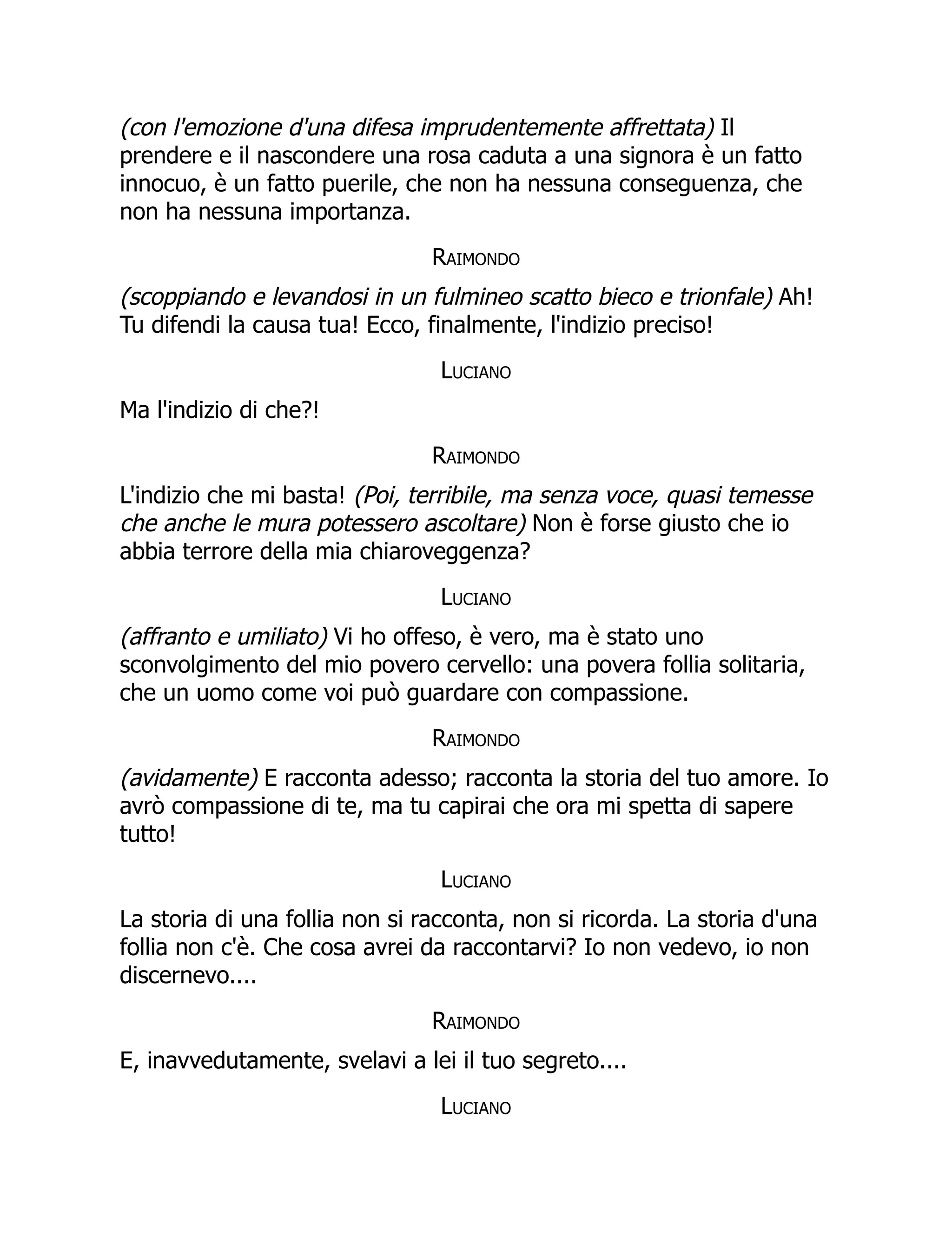 (con l'emozione d'una difesa imprudentemente affrettata) Il
prendere e il nascondere una rosa caduta a una signora è un fatto
innocuo, è un fatto puerile, che non ha nessuna conseguenza, che
non ha nessuna importanza.
Raimondo
(scoppiando e levandosi in un fulmineo scatto bieco e trionfale) Ah!
Tu difendi la causa tua! Ecco, finalmente, l'indizio preciso!
Luciano
Ma l'indizio di che?!
Raimondo
L'indizio che mi basta! (Poi, terribile, ma senza voce, quasi temesse
che anche le mura potessero ascoltare) Non è forse giusto che io
abbia terrore della mia chiaroveggenza?
Luciano
(affranto e umiliato) Vi ho offeso, è vero, ma è stato uno
sconvolgimento del mio povero cervello: una povera follia solitaria,
che un uomo come voi può guardare con compassione.
Raimondo
(avidamente) E racconta adesso; racconta la storia del tuo amore. Io
avrò compassione di te, ma tu capirai che ora mi spetta di sapere
tutto!
Luciano
La storia di una follia non si racconta, non si ricorda. La storia d'una
follia non c'è. Che cosa avrei da raccontarvi? Io non vedevo, io non
discernevo....
Raimondo
E, inavvedutamente, svelavi a lei il tuo segreto....
Luciano
 