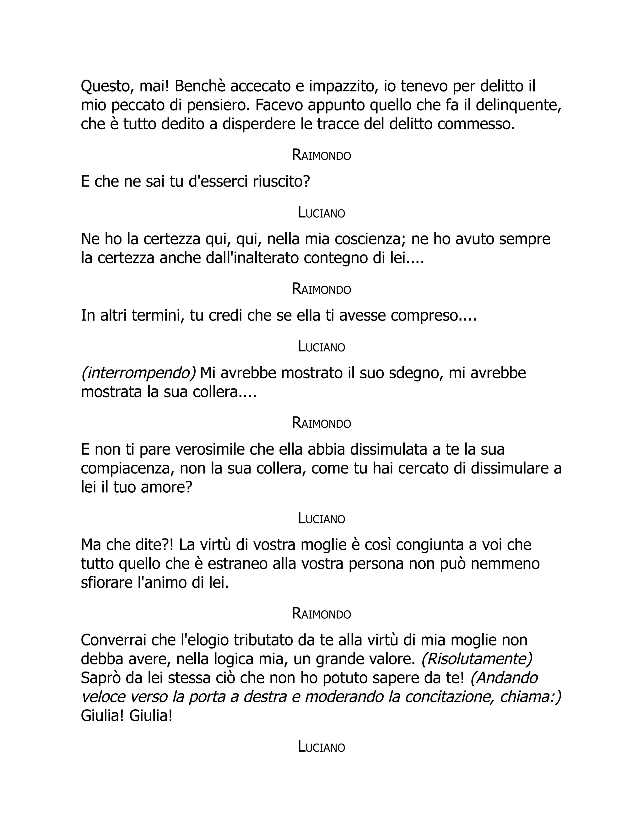 Questo, mai! Benchè accecato e impazzito, io tenevo per delitto il
mio peccato di pensiero. Facevo appunto quello che fa il delinquente,
che è tutto dedito a disperdere le tracce del delitto commesso.
Raimondo
E che ne sai tu d'esserci riuscito?
Luciano
Ne ho la certezza qui, qui, nella mia coscienza; ne ho avuto sempre
la certezza anche dall'inalterato contegno di lei....
Raimondo
In altri termini, tu credi che se ella ti avesse compreso....
Luciano
(interrompendo) Mi avrebbe mostrato il suo sdegno, mi avrebbe
mostrata la sua collera....
Raimondo
E non ti pare verosimile che ella abbia dissimulata a te la sua
compiacenza, non la sua collera, come tu hai cercato di dissimulare a
lei il tuo amore?
Luciano
Ma che dite?! La virtù di vostra moglie è così congiunta a voi che
tutto quello che è estraneo alla vostra persona non può nemmeno
sfiorare l'animo di lei.
Raimondo
Converrai che l'elogio tributato da te alla virtù di mia moglie non
debba avere, nella logica mia, un grande valore. (Risolutamente)
Saprò da lei stessa ciò che non ho potuto sapere da te! (Andando
veloce verso la porta a destra e moderando la concitazione, chiama:)
Giulia! Giulia!
Luciano
 