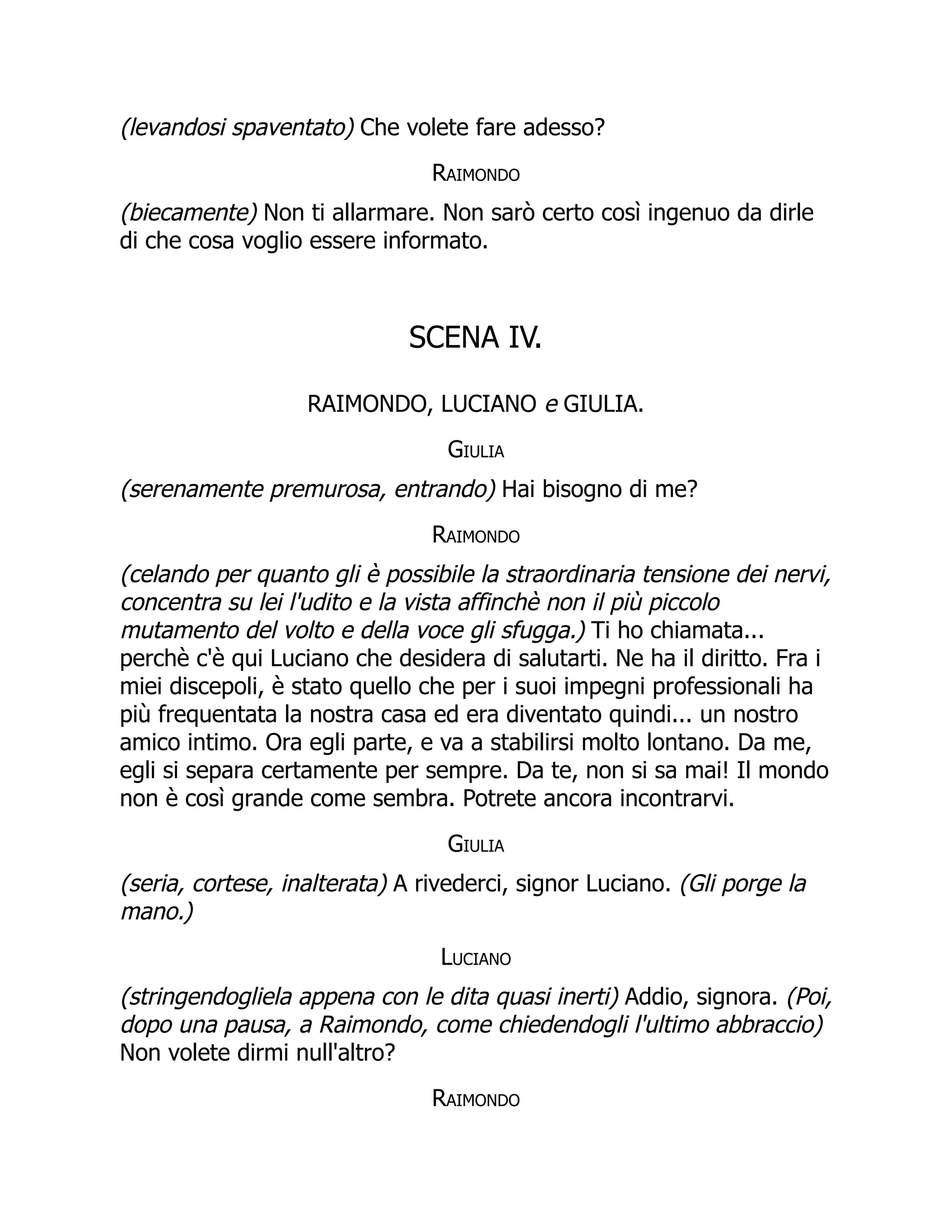 (levandosi spaventato) Che volete fare adesso?
Raimondo
(biecamente) Non ti allarmare. Non sarò certo così ingenuo da dirle
di che cosa voglio essere informato.
SCENA IV.
RAIMONDO, LUCIANO e GIULIA.
Giulia
(serenamente premurosa, entrando) Hai bisogno di me?
Raimondo
(celando per quanto gli è possibile la straordinaria tensione dei nervi,
concentra su lei l'udito e la vista affinchè non il più piccolo
mutamento del volto e della voce gli sfugga.) Ti ho chiamata...
perchè c'è qui Luciano che desidera di salutarti. Ne ha il diritto. Fra i
miei discepoli, è stato quello che per i suoi impegni professionali ha
più frequentata la nostra casa ed era diventato quindi... un nostro
amico intimo. Ora egli parte, e va a stabilirsi molto lontano. Da me,
egli si separa certamente per sempre. Da te, non si sa mai! Il mondo
non è così grande come sembra. Potrete ancora incontrarvi.
Giulia
(seria, cortese, inalterata) A rivederci, signor Luciano. (Gli porge la
mano.)
Luciano
(stringendogliela appena con le dita quasi inerti) Addio, signora. (Poi,
dopo una pausa, a Raimondo, come chiedendogli l'ultimo abbraccio)
Non volete dirmi null'altro?
Raimondo
 