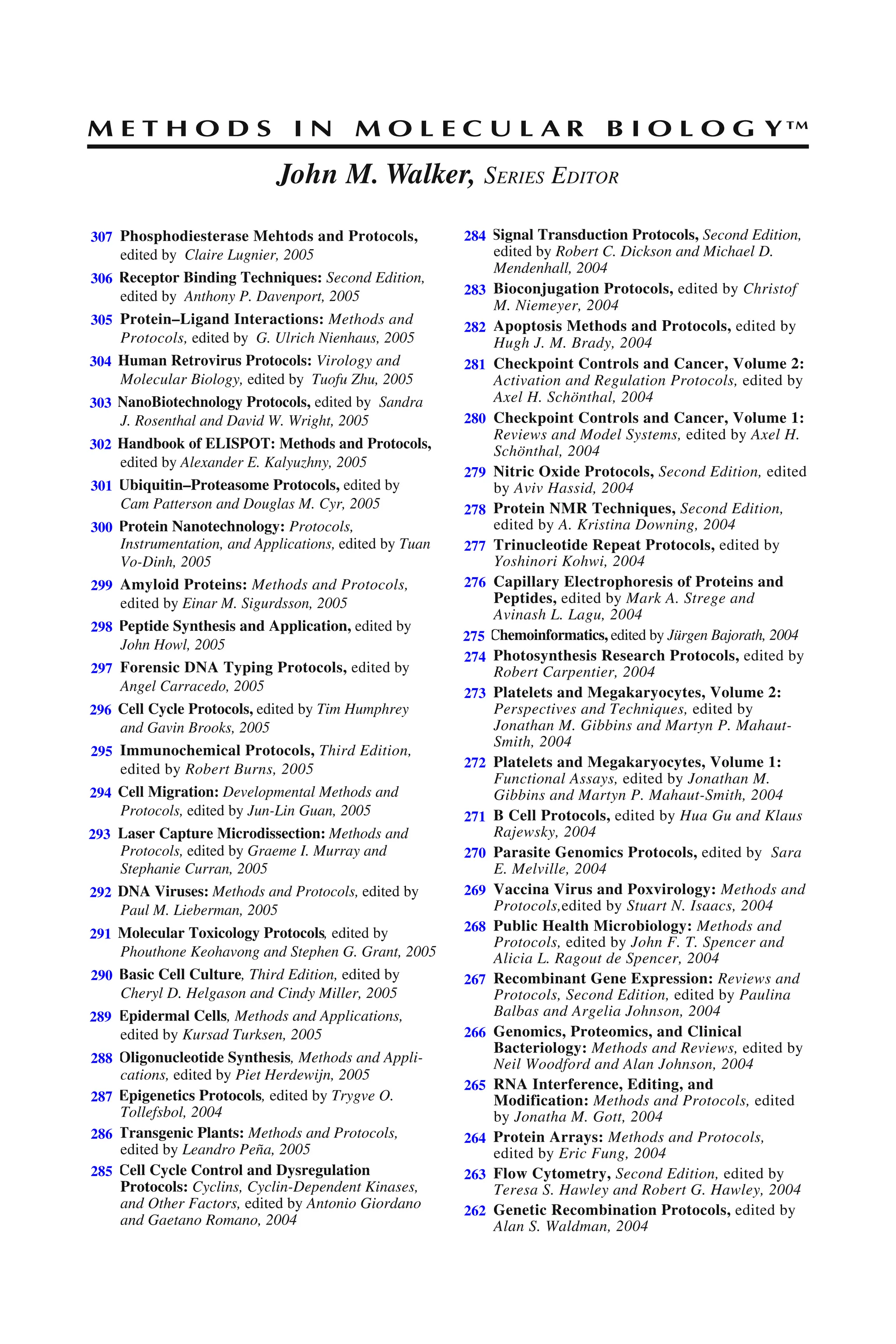 M E T H O D S I N M O L E C U L A R B I O L O G Y™
John M. Walker, SERIES EDITOR
307. Phosphodiesterase Mehtods and Protocols,
edited by Claire Lugnier, 2005
306. Receptor Binding Techniques: Second Edition,
edited by Anthony P. Davenport, 2005
305. Protein–Ligand Interactions: Methods and
Protocols, edited by G. Ulrich Nienhaus, 2005
304. Human Retrovirus Protocols: Virology and
Molecular Biology, edited by Tuofu Zhu, 2005
303. NanoBiotechnology Protocols, edited by Sandra
J. Rosenthal and David W. Wright, 2005
302. Handbook of ELISPOT: Methods and Protocols,
edited by Alexander E. Kalyuzhny, 2005
301. Ubiquitin–Proteasome Protocols, edited by
Cam Patterson and Douglas M. Cyr, 2005
300. Protein Nanotechnology: Protocols,
Instrumentation, and Applications, edited by Tuan
Vo-Dinh, 2005
299. Amyloid Proteins: Methods and Protocols,
edited by Einar M. Sigurdsson, 2005
298. Peptide Synthesis and Application, edited by
John Howl, 2005
297. Forensic DNA Typing Protocols, edited by
Angel Carracedo, 2005
296. Cell Cycle Protocols, edited by Tim Humphrey
and Gavin Brooks, 2005
295. Immunochemical Protocols, Third Edition,
edited by Robert Burns, 2005
294. Cell Migration: Developmental Methods and
Protocols, edited by Jun-Lin Guan, 2005
293. Laser Capture Microdissection: Methods and
Protocols, edited by Graeme I. Murray and
Stephanie Curran, 2005
292. DNA Viruses: Methods and Protocols, edited by
Paul M. Lieberman, 2005
291. Molecular Toxicology Protocols, edited by
Phouthone Keohavong and Stephen G. Grant, 2005
290. Basic Cell Culture, Third Edition, edited by
Cheryl D. Helgason and Cindy Miller, 2005
289. Epidermal Cells, Methods and Applications,
edited by Kursad Turksen, 2005
288. Oligonucleotide Synthesis, Methods and Appli-
cations, edited by Piet Herdewijn, 2005
287. Epigenetics Protocols, edited by Trygve O.
Tollefsbol, 2004
286. Transgenic Plants: Methods and Protocols,
edited by Leandro Peña, 2005
285. Cell Cycle Control and Dysregulation
Protocols: Cyclins, Cyclin-Dependent Kinases,
and Other Factors, edited by Antonio Giordano
and Gaetano Romano, 2004
284. Signal Transduction Protocols, Second Edition,
edited by Robert C. Dickson and Michael D.
Mendenhall, 2004
283. Bioconjugation Protocols, edited by Christof
M. Niemeyer, 2004
282. Apoptosis Methods and Protocols, edited by
Hugh J. M. Brady, 2004
281. Checkpoint Controls and Cancer, Volume 2:
Activation and Regulation Protocols, edited by
Axel H. Schönthal, 2004
280. Checkpoint Controls and Cancer, Volume 1:
Reviews and Model Systems, edited by Axel H.
Schönthal, 2004
279. Nitric Oxide Protocols, Second Edition, edited
by Aviv Hassid, 2004
278. Protein NMR Techniques, Second Edition,
edited by A. Kristina Downing, 2004
277. Trinucleotide Repeat Protocols, edited by
Yoshinori Kohwi, 2004
276. Capillary Electrophoresis of Proteins and
Peptides, edited by Mark A. Strege and
Avinash L. Lagu, 2004
275. Chemoinformatics, edited by Jürgen Bajorath, 2004
274. Photosynthesis Research Protocols, edited by
Robert Carpentier, 2004
273. Platelets and Megakaryocytes, Volume 2:
Perspectives and Techniques, edited by
Jonathan M. Gibbins and Martyn P. Mahaut-
Smith, 2004
272. Platelets and Megakaryocytes, Volume 1:
Functional Assays, edited by Jonathan M.
Gibbins and Martyn P. Mahaut-Smith, 2004
271. B Cell Protocols, edited by Hua Gu and Klaus
Rajewsky, 2004
270. Parasite Genomics Protocols, edited by Sara
E. Melville, 2004
269. Vaccina Virus and Poxvirology: Methods and
Protocols,edited by Stuart N. Isaacs, 2004
268. Public Health Microbiology: Methods and
Protocols, edited by John F. T. Spencer and
Alicia L. Ragout de Spencer, 2004
267. Recombinant Gene Expression: Reviews and
Protocols, Second Edition, edited by Paulina
Balbas and Argelia Johnson, 2004
266. Genomics, Proteomics, and Clinical
Bacteriology: Methods and Reviews, edited by
Neil Woodford and Alan Johnson, 2004
265. RNA Interference, Editing, and
Modification: Methods and Protocols, edited
by Jonatha M. Gott, 2004
264. Protein Arrays: Methods and Protocols,
edited by Eric Fung, 2004
263. Flow Cytometry, Second Edition, edited by
Teresa S. Hawley and Robert G. Hawley, 2004
262. Genetic Recombination Protocols, edited by
Alan S. Waldman, 2004
307
306
305
304
303
302
301
300
299
298
297
296
295
294
293
292
291
290
289
288
287
286
285
284
283
282
281
280
279
278
277
276
275
274
273
272
271
270
269
268
267
266
265
264
263
262
 