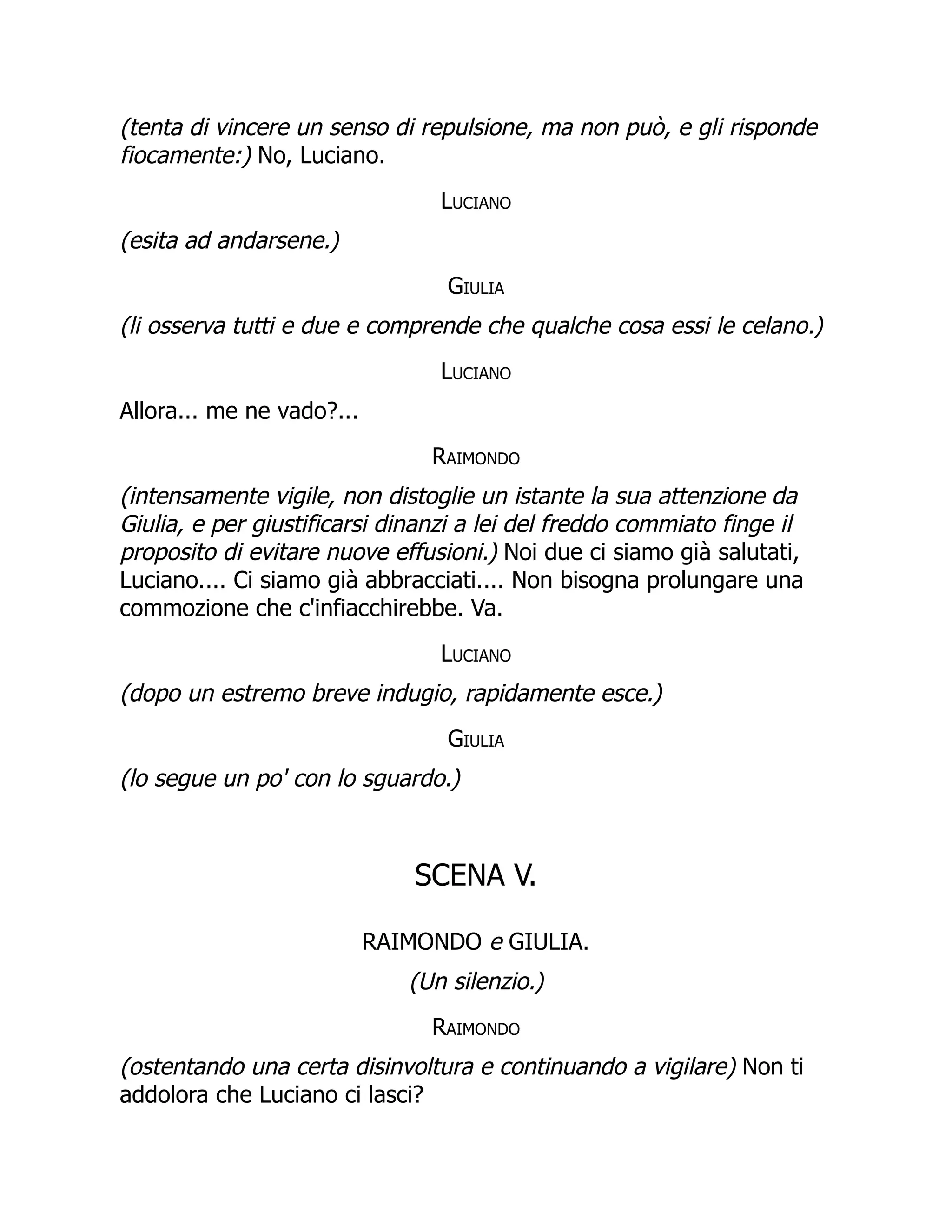 (tenta di vincere un senso di repulsione, ma non può, e gli risponde
fiocamente:) No, Luciano.
Luciano
(esita ad andarsene.)
Giulia
(li osserva tutti e due e comprende che qualche cosa essi le celano.)
Luciano
Allora... me ne vado?...
Raimondo
(intensamente vigile, non distoglie un istante la sua attenzione da
Giulia, e per giustificarsi dinanzi a lei del freddo commiato finge il
proposito di evitare nuove effusioni.) Noi due ci siamo già salutati,
Luciano.... Ci siamo già abbracciati.... Non bisogna prolungare una
commozione che c'infiacchirebbe. Va.
Luciano
(dopo un estremo breve indugio, rapidamente esce.)
Giulia
(lo segue un po' con lo sguardo.)
SCENA V.
RAIMONDO e GIULIA.
(Un silenzio.)
Raimondo
(ostentando una certa disinvoltura e continuando a vigilare) Non ti
addolora che Luciano ci lasci?
 