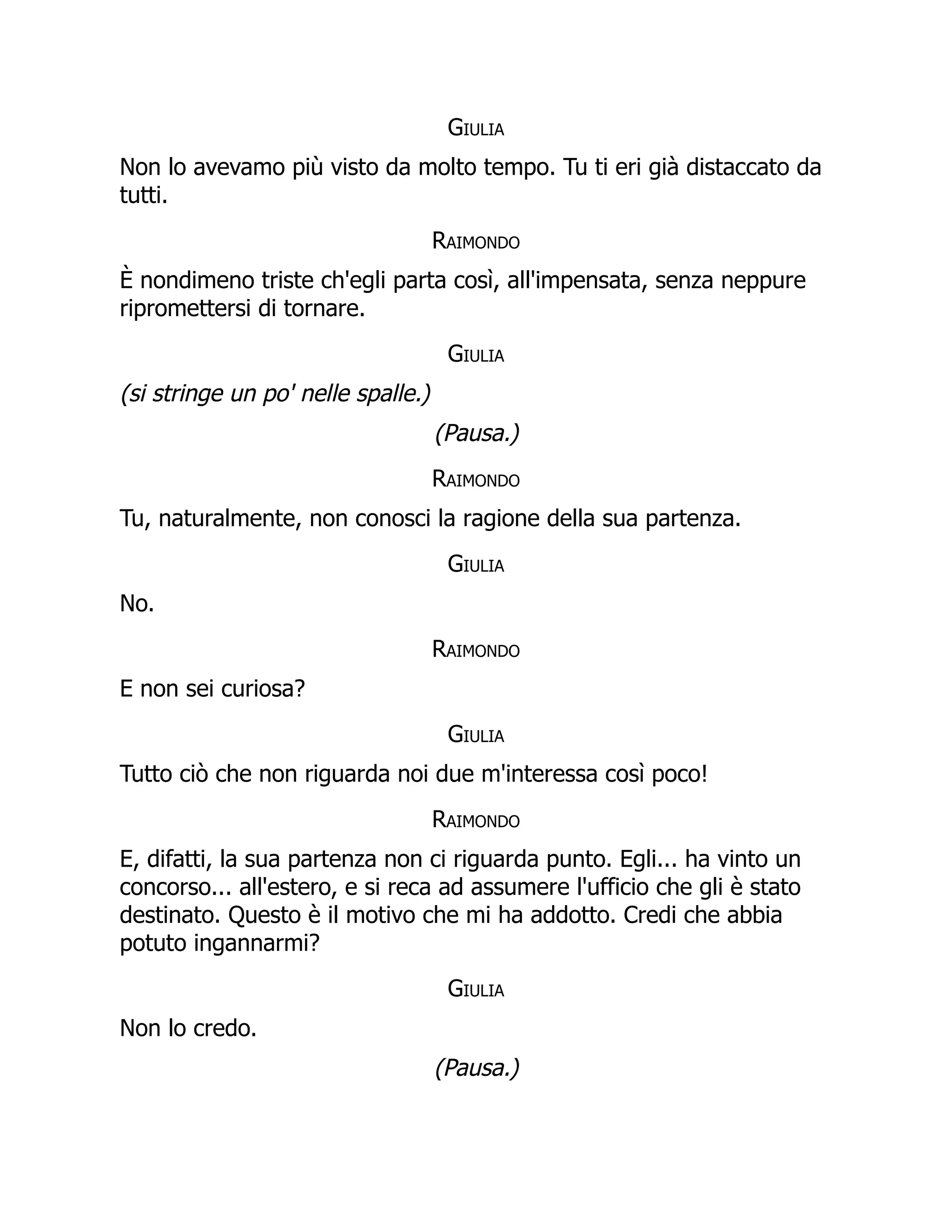 Giulia
Non lo avevamo più visto da molto tempo. Tu ti eri già distaccato da
tutti.
Raimondo
È nondimeno triste ch'egli parta così, all'impensata, senza neppure
ripromettersi di tornare.
Giulia
(si stringe un po' nelle spalle.)
(Pausa.)
Raimondo
Tu, naturalmente, non conosci la ragione della sua partenza.
Giulia
No.
Raimondo
E non sei curiosa?
Giulia
Tutto ciò che non riguarda noi due m'interessa così poco!
Raimondo
E, difatti, la sua partenza non ci riguarda punto. Egli... ha vinto un
concorso... all'estero, e si reca ad assumere l'ufficio che gli è stato
destinato. Questo è il motivo che mi ha addotto. Credi che abbia
potuto ingannarmi?
Giulia
Non lo credo.
(Pausa.)
 