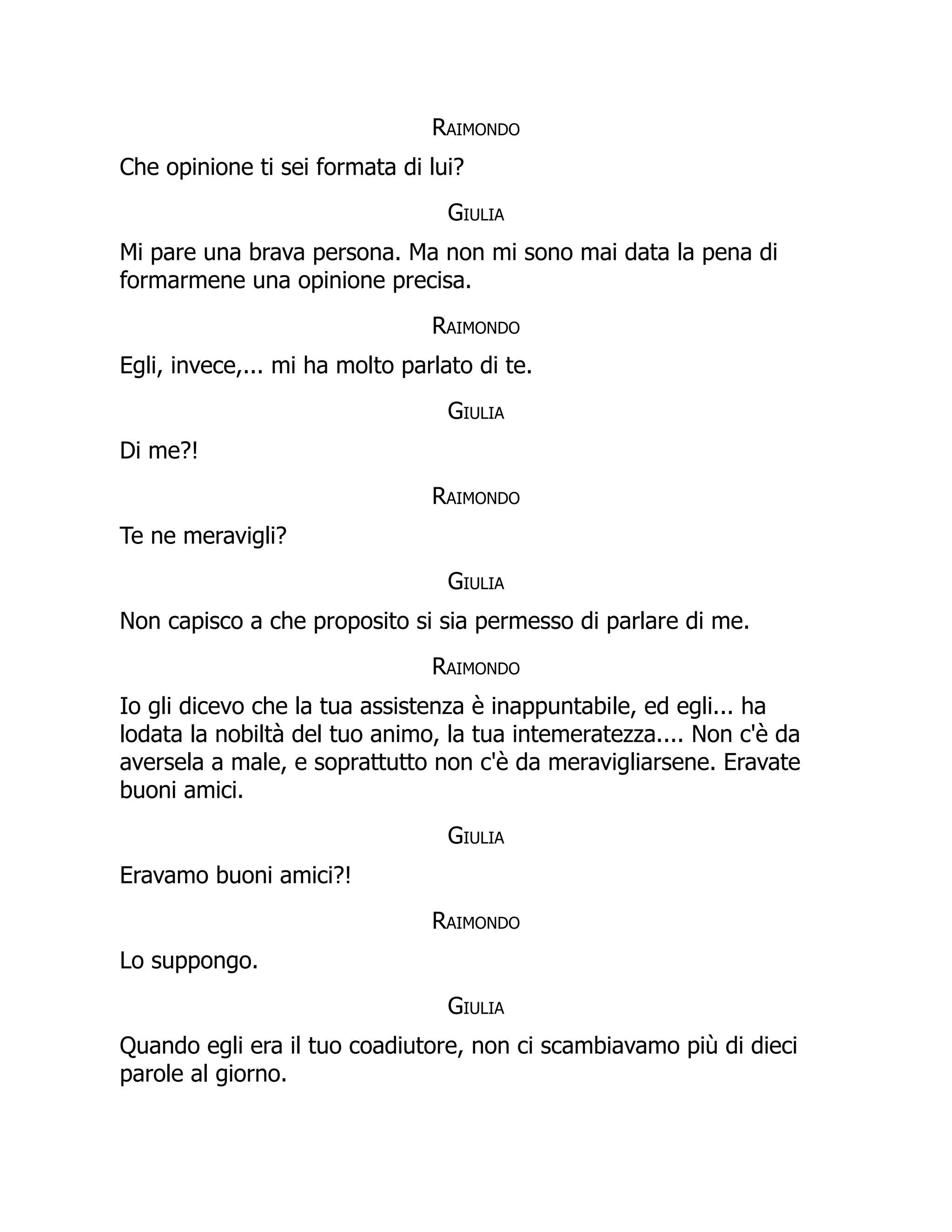 Raimondo
Che opinione ti sei formata di lui?
Giulia
Mi pare una brava persona. Ma non mi sono mai data la pena di
formarmene una opinione precisa.
Raimondo
Egli, invece,... mi ha molto parlato di te.
Giulia
Di me?!
Raimondo
Te ne meravigli?
Giulia
Non capisco a che proposito si sia permesso di parlare di me.
Raimondo
Io gli dicevo che la tua assistenza è inappuntabile, ed egli... ha
lodata la nobiltà del tuo animo, la tua intemeratezza.... Non c'è da
aversela a male, e soprattutto non c'è da meravigliarsene. Eravate
buoni amici.
Giulia
Eravamo buoni amici?!
Raimondo
Lo suppongo.
Giulia
Quando egli era il tuo coadiutore, non ci scambiavamo più di dieci
parole al giorno.
 