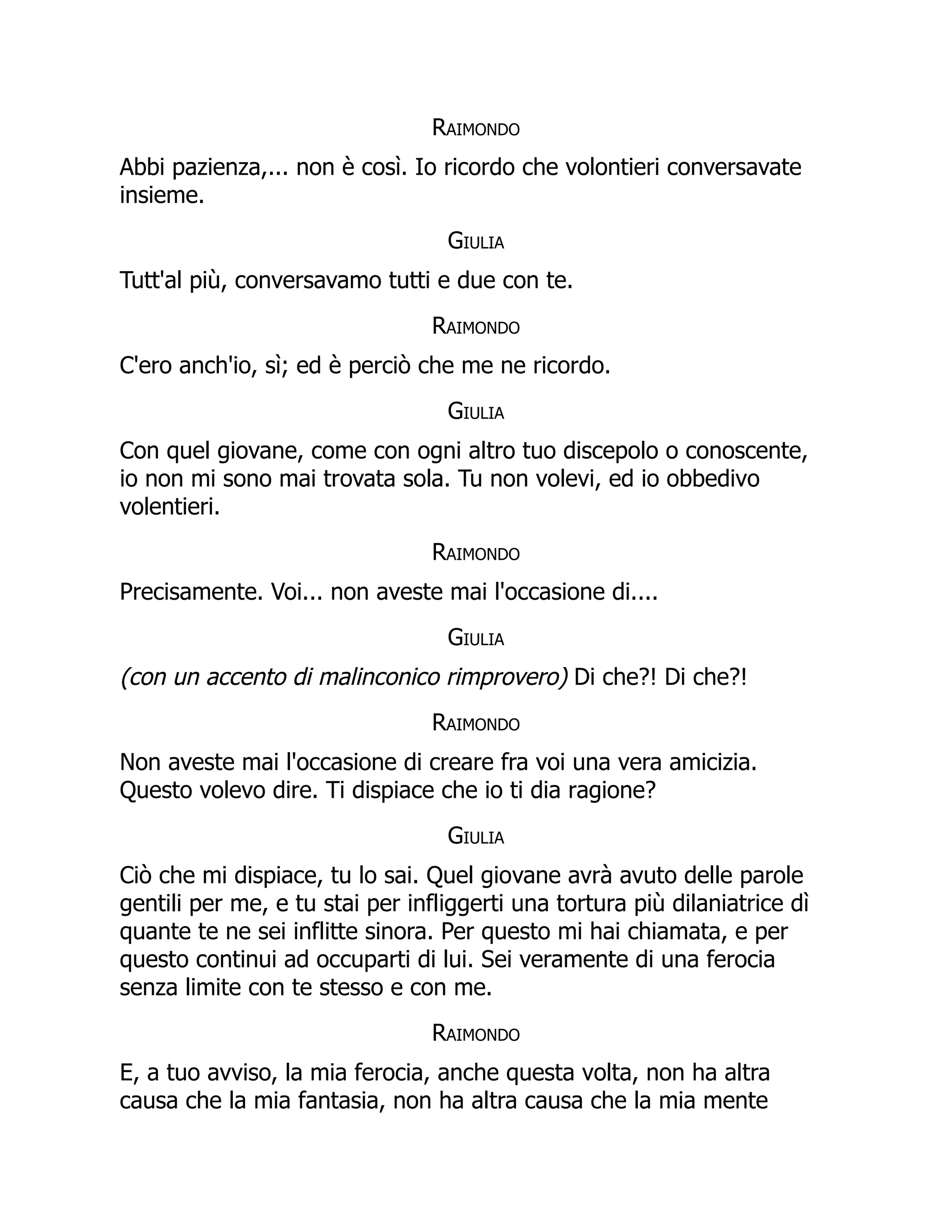 Raimondo
Abbi pazienza,... non è così. Io ricordo che volontieri conversavate
insieme.
Giulia
Tutt'al più, conversavamo tutti e due con te.
Raimondo
C'ero anch'io, sì; ed è perciò che me ne ricordo.
Giulia
Con quel giovane, come con ogni altro tuo discepolo o conoscente,
io non mi sono mai trovata sola. Tu non volevi, ed io obbedivo
volentieri.
Raimondo
Precisamente. Voi... non aveste mai l'occasione di....
Giulia
(con un accento di malinconico rimprovero) Di che?! Di che?!
Raimondo
Non aveste mai l'occasione di creare fra voi una vera amicizia.
Questo volevo dire. Ti dispiace che io ti dia ragione?
Giulia
Ciò che mi dispiace, tu lo sai. Quel giovane avrà avuto delle parole
gentili per me, e tu stai per infliggerti una tortura più dilaniatrice dì
quante te ne sei inflitte sinora. Per questo mi hai chiamata, e per
questo continui ad occuparti di lui. Sei veramente di una ferocia
senza limite con te stesso e con me.
Raimondo
E, a tuo avviso, la mia ferocia, anche questa volta, non ha altra
causa che la mia fantasia, non ha altra causa che la mia mente
 