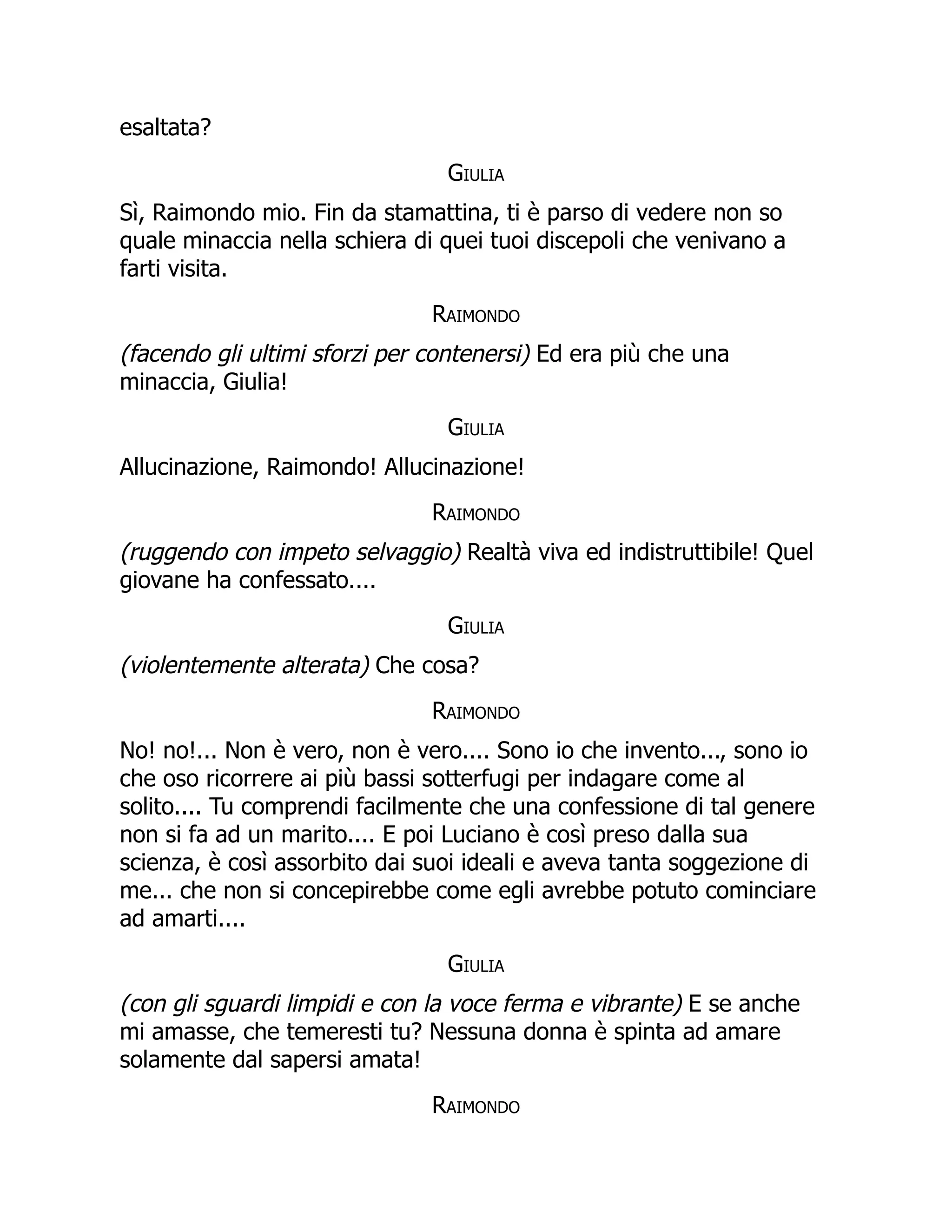 esaltata?
Giulia
Sì, Raimondo mio. Fin da stamattina, ti è parso di vedere non so
quale minaccia nella schiera di quei tuoi discepoli che venivano a
farti visita.
Raimondo
(facendo gli ultimi sforzi per contenersi) Ed era più che una
minaccia, Giulia!
Giulia
Allucinazione, Raimondo! Allucinazione!
Raimondo
(ruggendo con impeto selvaggio) Realtà viva ed indistruttibile! Quel
giovane ha confessato....
Giulia
(violentemente alterata) Che cosa?
Raimondo
No! no!... Non è vero, non è vero.... Sono io che invento..., sono io
che oso ricorrere ai più bassi sotterfugi per indagare come al
solito.... Tu comprendi facilmente che una confessione di tal genere
non si fa ad un marito.... E poi Luciano è così preso dalla sua
scienza, è così assorbito dai suoi ideali e aveva tanta soggezione di
me... che non si concepirebbe come egli avrebbe potuto cominciare
ad amarti....
Giulia
(con gli sguardi limpidi e con la voce ferma e vibrante) E se anche
mi amasse, che temeresti tu? Nessuna donna è spinta ad amare
solamente dal sapersi amata!
Raimondo
 