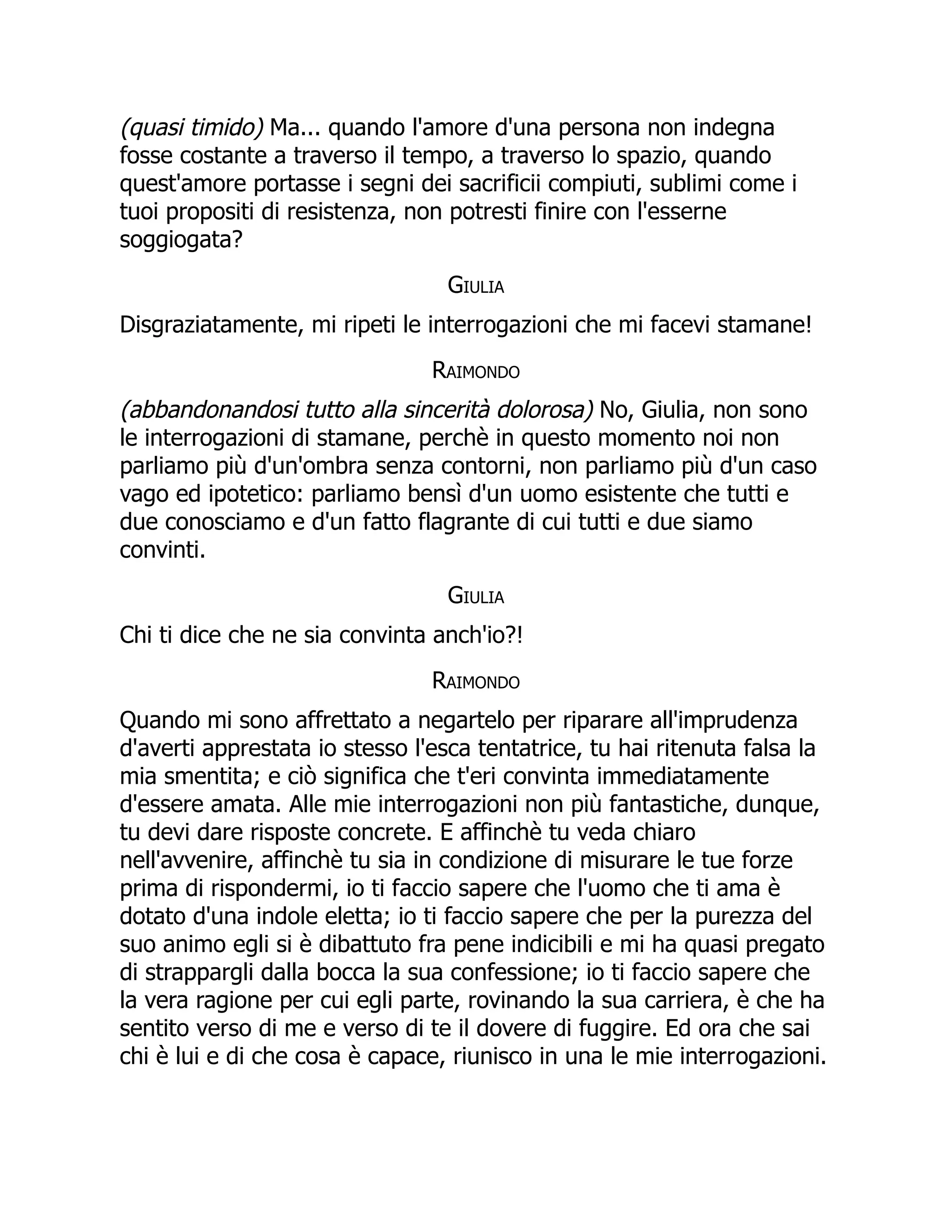 (quasi timido) Ma... quando l'amore d'una persona non indegna
fosse costante a traverso il tempo, a traverso lo spazio, quando
quest'amore portasse i segni dei sacrificii compiuti, sublimi come i
tuoi propositi di resistenza, non potresti finire con l'esserne
soggiogata?
Giulia
Disgraziatamente, mi ripeti le interrogazioni che mi facevi stamane!
Raimondo
(abbandonandosi tutto alla sincerità dolorosa) No, Giulia, non sono
le interrogazioni di stamane, perchè in questo momento noi non
parliamo più d'un'ombra senza contorni, non parliamo più d'un caso
vago ed ipotetico: parliamo bensì d'un uomo esistente che tutti e
due conosciamo e d'un fatto flagrante di cui tutti e due siamo
convinti.
Giulia
Chi ti dice che ne sia convinta anch'io?!
Raimondo
Quando mi sono affrettato a negartelo per riparare all'imprudenza
d'averti apprestata io stesso l'esca tentatrice, tu hai ritenuta falsa la
mia smentita; e ciò significa che t'eri convinta immediatamente
d'essere amata. Alle mie interrogazioni non più fantastiche, dunque,
tu devi dare risposte concrete. E affinchè tu veda chiaro
nell'avvenire, affinchè tu sia in condizione di misurare le tue forze
prima di rispondermi, io ti faccio sapere che l'uomo che ti ama è
dotato d'una indole eletta; io ti faccio sapere che per la purezza del
suo animo egli si è dibattuto fra pene indicibili e mi ha quasi pregato
di strappargli dalla bocca la sua confessione; io ti faccio sapere che
la vera ragione per cui egli parte, rovinando la sua carriera, è che ha
sentito verso di me e verso di te il dovere di fuggire. Ed ora che sai
chi è lui e di che cosa è capace, riunisco in una le mie interrogazioni.
 