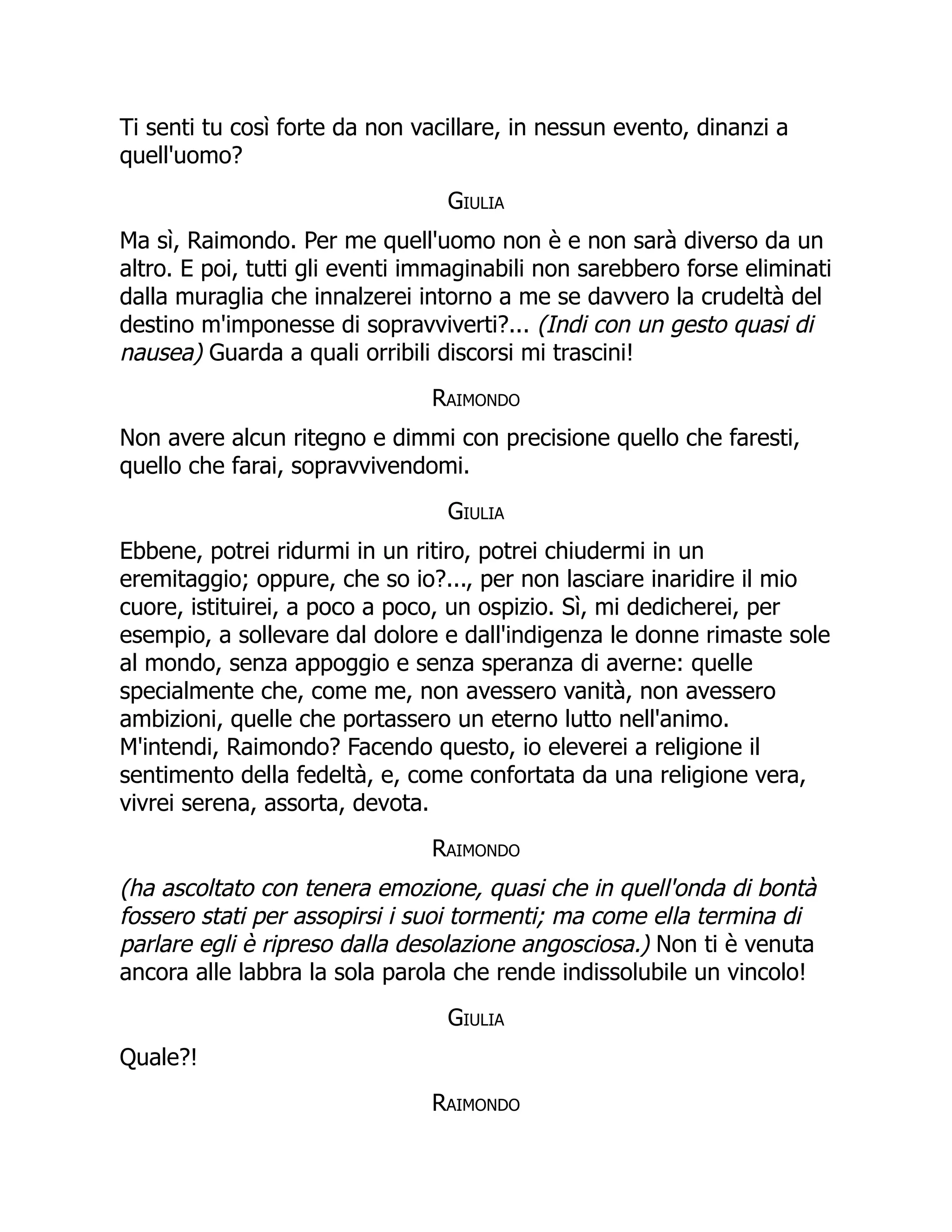 Ti senti tu così forte da non vacillare, in nessun evento, dinanzi a
quell'uomo?
Giulia
Ma sì, Raimondo. Per me quell'uomo non è e non sarà diverso da un
altro. E poi, tutti gli eventi immaginabili non sarebbero forse eliminati
dalla muraglia che innalzerei intorno a me se davvero la crudeltà del
destino m'imponesse di sopravviverti?... (Indi con un gesto quasi di
nausea) Guarda a quali orribili discorsi mi trascini!
Raimondo
Non avere alcun ritegno e dimmi con precisione quello che faresti,
quello che farai, sopravvivendomi.
Giulia
Ebbene, potrei ridurmi in un ritiro, potrei chiudermi in un
eremitaggio; oppure, che so io?..., per non lasciare inaridire il mio
cuore, istituirei, a poco a poco, un ospizio. Sì, mi dedicherei, per
esempio, a sollevare dal dolore e dall'indigenza le donne rimaste sole
al mondo, senza appoggio e senza speranza di averne: quelle
specialmente che, come me, non avessero vanità, non avessero
ambizioni, quelle che portassero un eterno lutto nell'animo.
M'intendi, Raimondo? Facendo questo, io eleverei a religione il
sentimento della fedeltà, e, come confortata da una religione vera,
vivrei serena, assorta, devota.
Raimondo
(ha ascoltato con tenera emozione, quasi che in quell'onda di bontà
fossero stati per assopirsi i suoi tormenti; ma come ella termina di
parlare egli è ripreso dalla desolazione angosciosa.) Non ti è venuta
ancora alle labbra la sola parola che rende indissolubile un vincolo!
Giulia
Quale?!
Raimondo
 