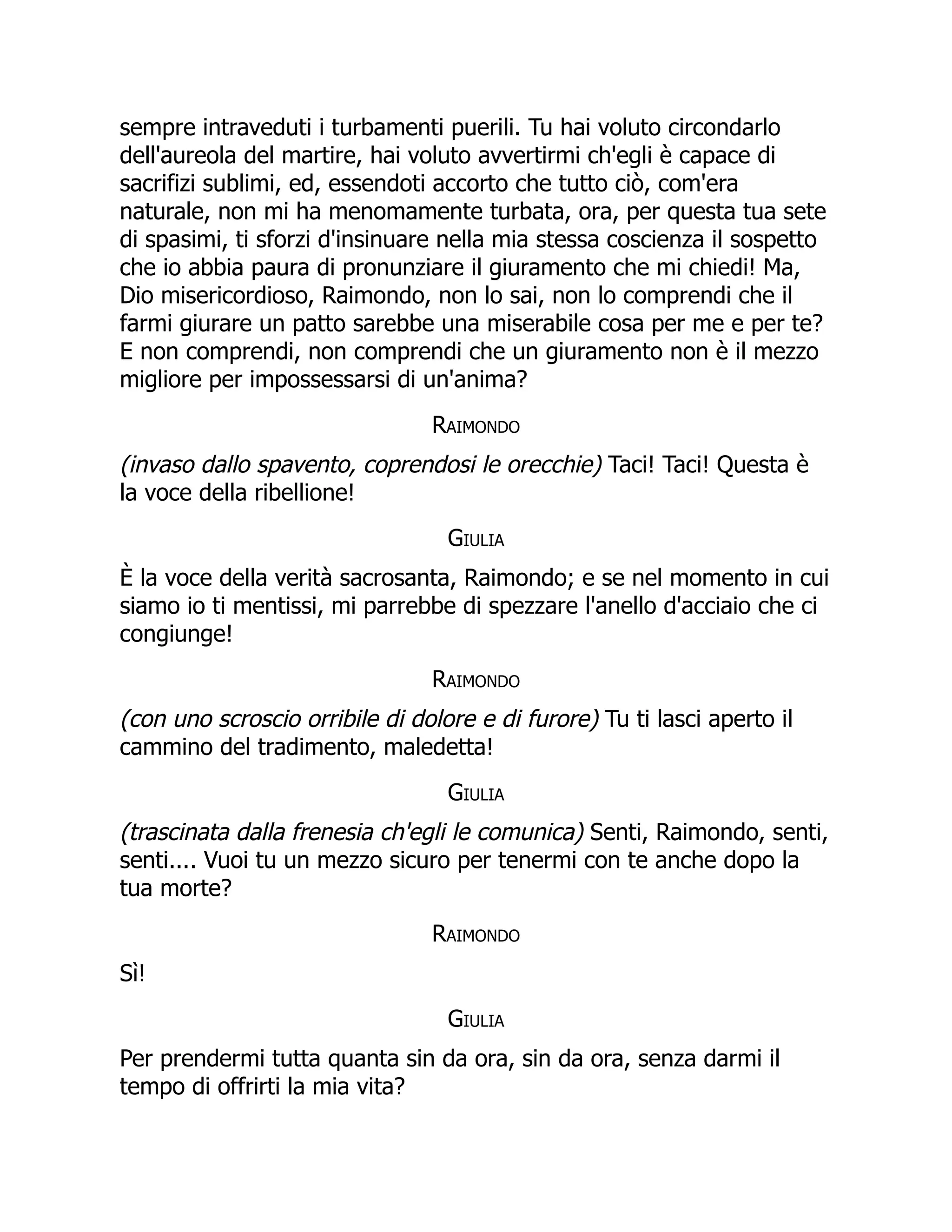 sempre intraveduti i turbamenti puerili. Tu hai voluto circondarlo
dell'aureola del martire, hai voluto avvertirmi ch'egli è capace di
sacrifizi sublimi, ed, essendoti accorto che tutto ciò, com'era
naturale, non mi ha menomamente turbata, ora, per questa tua sete
di spasimi, ti sforzi d'insinuare nella mia stessa coscienza il sospetto
che io abbia paura di pronunziare il giuramento che mi chiedi! Ma,
Dio misericordioso, Raimondo, non lo sai, non lo comprendi che il
farmi giurare un patto sarebbe una miserabile cosa per me e per te?
E non comprendi, non comprendi che un giuramento non è il mezzo
migliore per impossessarsi di un'anima?
Raimondo
(invaso dallo spavento, coprendosi le orecchie) Taci! Taci! Questa è
la voce della ribellione!
Giulia
È la voce della verità sacrosanta, Raimondo; e se nel momento in cui
siamo io ti mentissi, mi parrebbe di spezzare l'anello d'acciaio che ci
congiunge!
Raimondo
(con uno scroscio orribile di dolore e di furore) Tu ti lasci aperto il
cammino del tradimento, maledetta!
Giulia
(trascinata dalla frenesia ch'egli le comunica) Senti, Raimondo, senti,
senti.... Vuoi tu un mezzo sicuro per tenermi con te anche dopo la
tua morte?
Raimondo
Sì!
Giulia
Per prendermi tutta quanta sin da ora, sin da ora, senza darmi il
tempo di offrirti la mia vita?
 