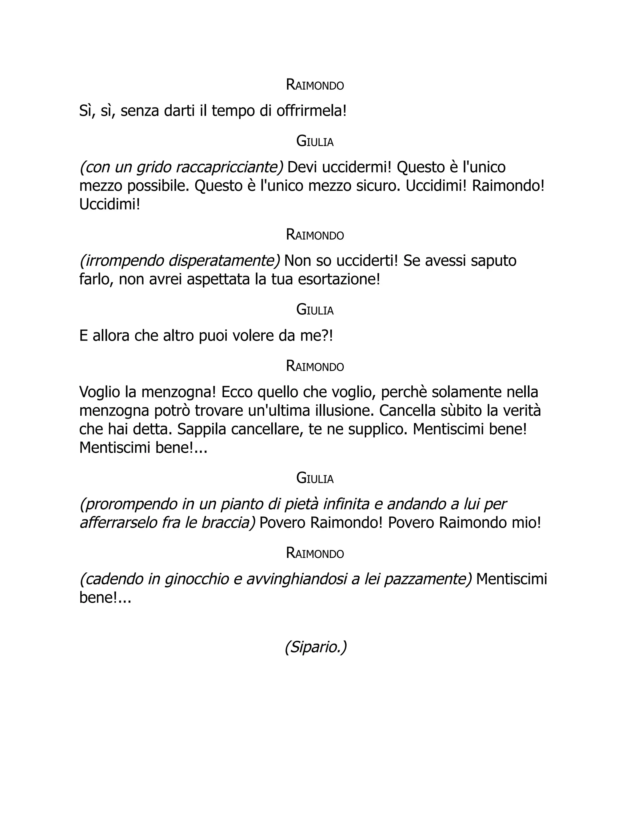 Raimondo
Sì, sì, senza darti il tempo di offrirmela!
Giulia
(con un grido raccapricciante) Devi uccidermi! Questo è l'unico
mezzo possibile. Questo è l'unico mezzo sicuro. Uccidimi! Raimondo!
Uccidimi!
Raimondo
(irrompendo disperatamente) Non so ucciderti! Se avessi saputo
farlo, non avrei aspettata la tua esortazione!
Giulia
E allora che altro puoi volere da me?!
Raimondo
Voglio la menzogna! Ecco quello che voglio, perchè solamente nella
menzogna potrò trovare un'ultima illusione. Cancella sùbito la verità
che hai detta. Sappila cancellare, te ne supplico. Mentiscimi bene!
Mentiscimi bene!...
Giulia
(prorompendo in un pianto di pietà infinita e andando a lui per
afferrarselo fra le braccia) Povero Raimondo! Povero Raimondo mio!
Raimondo
(cadendo in ginocchio e avvinghiandosi a lei pazzamente) Mentiscimi
bene!...
(Sipario.)
 