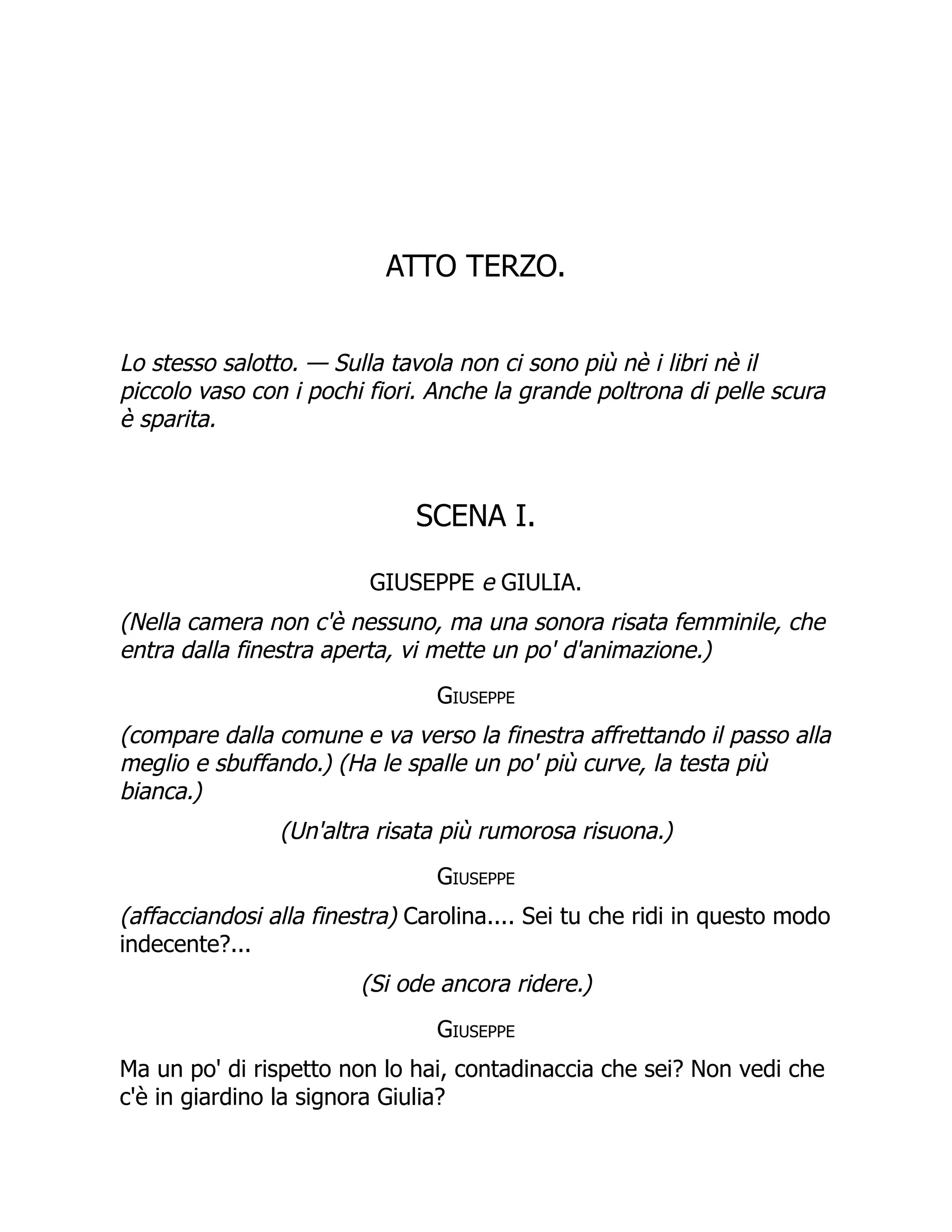 ATTO TERZO.
Lo stesso salotto. — Sulla tavola non ci sono più nè i libri nè il
piccolo vaso con i pochi fiori. Anche la grande poltrona di pelle scura
è sparita.
SCENA I.
GIUSEPPE e GIULIA.
(Nella camera non c'è nessuno, ma una sonora risata femminile, che
entra dalla finestra aperta, vi mette un po' d'animazione.)
Giuseppe
(compare dalla comune e va verso la finestra affrettando il passo alla
meglio e sbuffando.) (Ha le spalle un po' più curve, la testa più
bianca.)
(Un'altra risata più rumorosa risuona.)
Giuseppe
(affacciandosi alla finestra) Carolina.... Sei tu che ridi in questo modo
indecente?...
(Si ode ancora ridere.)
Giuseppe
Ma un po' di rispetto non lo hai, contadinaccia che sei? Non vedi che
c'è in giardino la signora Giulia?
 