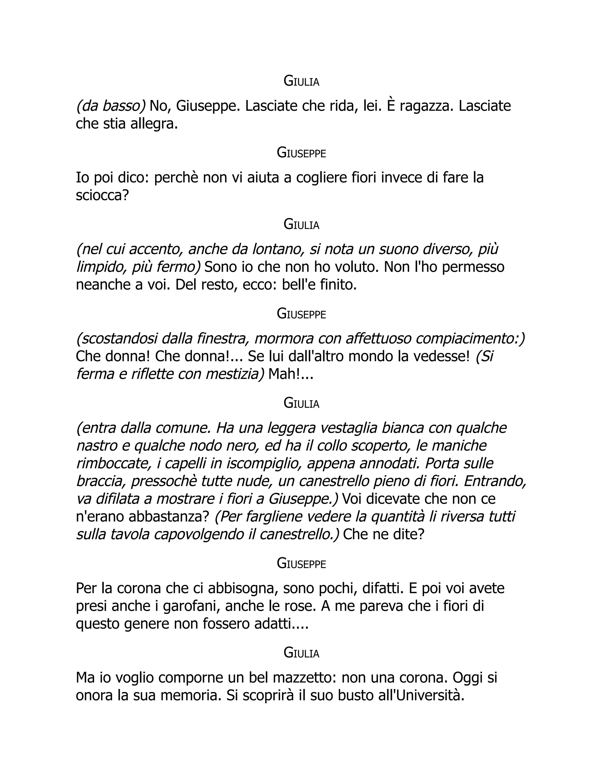 Giulia
(da basso) No, Giuseppe. Lasciate che rida, lei. È ragazza. Lasciate
che stia allegra.
Giuseppe
Io poi dico: perchè non vi aiuta a cogliere fiori invece di fare la
sciocca?
Giulia
(nel cui accento, anche da lontano, si nota un suono diverso, più
limpido, più fermo) Sono io che non ho voluto. Non l'ho permesso
neanche a voi. Del resto, ecco: bell'e finito.
Giuseppe
(scostandosi dalla finestra, mormora con affettuoso compiacimento:)
Che donna! Che donna!... Se lui dall'altro mondo la vedesse! (Si
ferma e riflette con mestizia) Mah!...
Giulia
(entra dalla comune. Ha una leggera vestaglia bianca con qualche
nastro e qualche nodo nero, ed ha il collo scoperto, le maniche
rimboccate, i capelli in iscompiglio, appena annodati. Porta sulle
braccia, pressochè tutte nude, un canestrello pieno di fiori. Entrando,
va difilata a mostrare i fiori a Giuseppe.) Voi dicevate che non ce
n'erano abbastanza? (Per fargliene vedere la quantità li riversa tutti
sulla tavola capovolgendo il canestrello.) Che ne dite?
Giuseppe
Per la corona che ci abbisogna, sono pochi, difatti. E poi voi avete
presi anche i garofani, anche le rose. A me pareva che i fiori di
questo genere non fossero adatti....
Giulia
Ma io voglio comporne un bel mazzetto: non una corona. Oggi si
onora la sua memoria. Si scoprirà il suo busto all'Università.
 