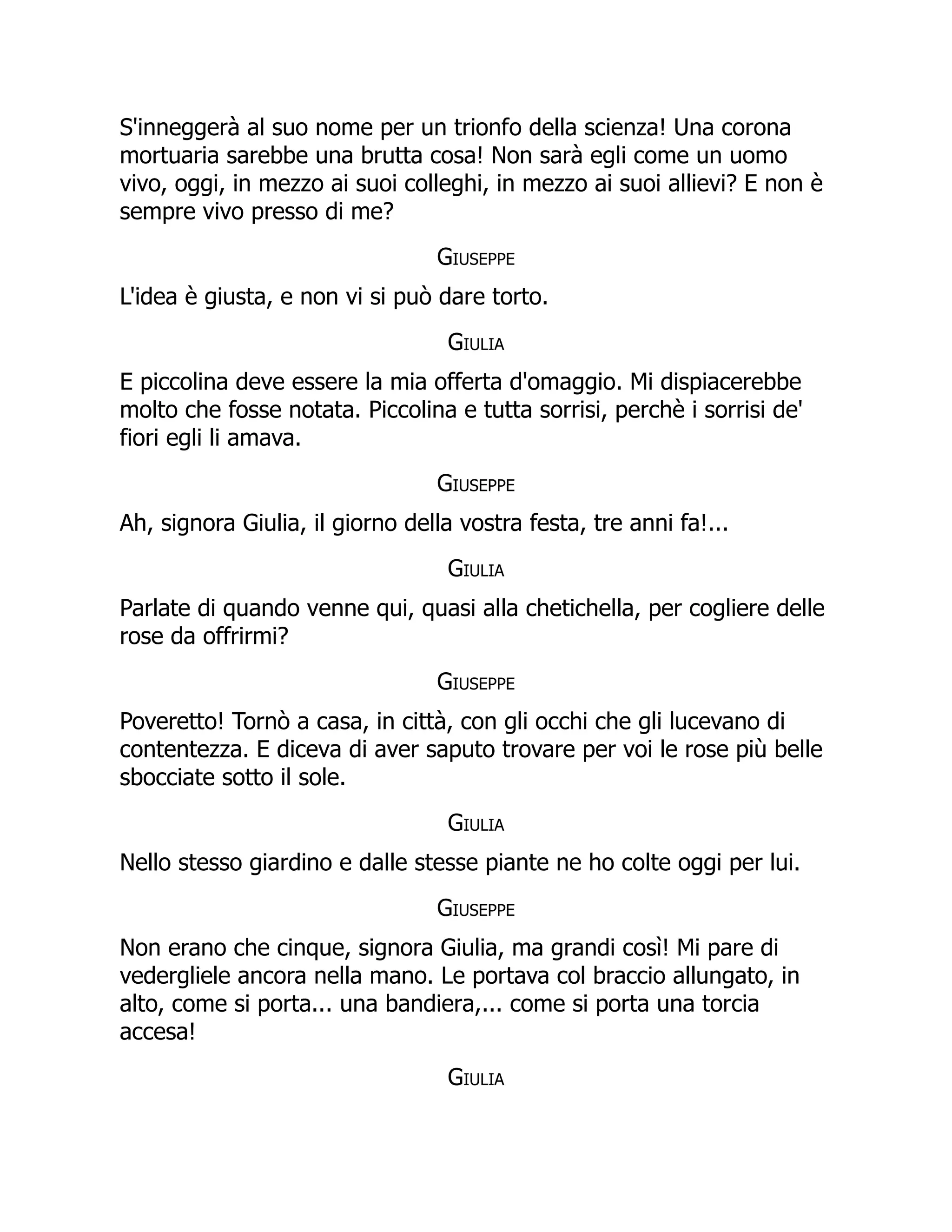 S'inneggerà al suo nome per un trionfo della scienza! Una corona
mortuaria sarebbe una brutta cosa! Non sarà egli come un uomo
vivo, oggi, in mezzo ai suoi colleghi, in mezzo ai suoi allievi? E non è
sempre vivo presso di me?
Giuseppe
L'idea è giusta, e non vi si può dare torto.
Giulia
E piccolina deve essere la mia offerta d'omaggio. Mi dispiacerebbe
molto che fosse notata. Piccolina e tutta sorrisi, perchè i sorrisi de'
fiori egli li amava.
Giuseppe
Ah, signora Giulia, il giorno della vostra festa, tre anni fa!...
Giulia
Parlate di quando venne qui, quasi alla chetichella, per cogliere delle
rose da offrirmi?
Giuseppe
Poveretto! Tornò a casa, in città, con gli occhi che gli lucevano di
contentezza. E diceva di aver saputo trovare per voi le rose più belle
sbocciate sotto il sole.
Giulia
Nello stesso giardino e dalle stesse piante ne ho colte oggi per lui.
Giuseppe
Non erano che cinque, signora Giulia, ma grandi così! Mi pare di
vedergliele ancora nella mano. Le portava col braccio allungato, in
alto, come si porta... una bandiera,... come si porta una torcia
accesa!
Giulia
 