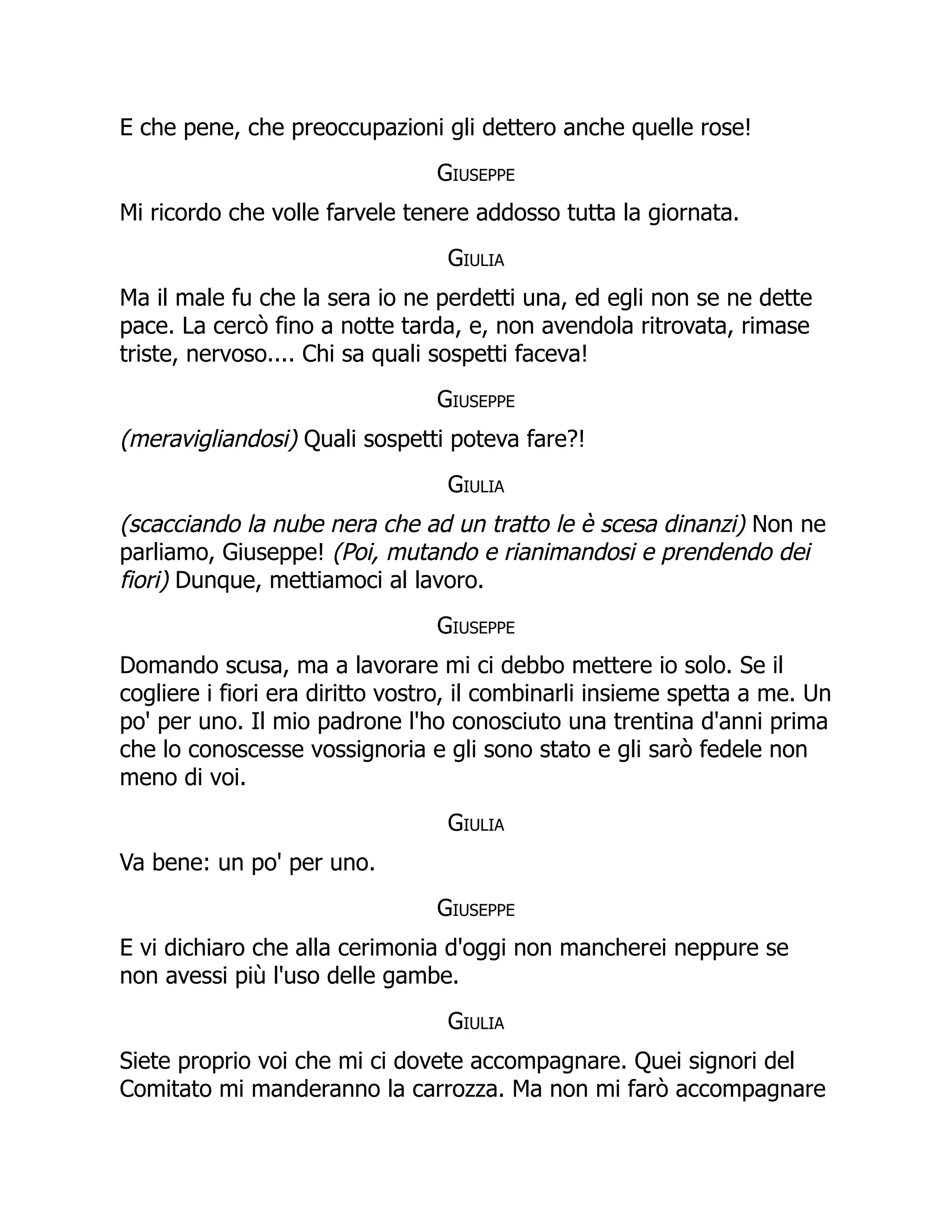 E che pene, che preoccupazioni gli dettero anche quelle rose!
Giuseppe
Mi ricordo che volle farvele tenere addosso tutta la giornata.
Giulia
Ma il male fu che la sera io ne perdetti una, ed egli non se ne dette
pace. La cercò fino a notte tarda, e, non avendola ritrovata, rimase
triste, nervoso.... Chi sa quali sospetti faceva!
Giuseppe
(meravigliandosi) Quali sospetti poteva fare?!
Giulia
(scacciando la nube nera che ad un tratto le è scesa dinanzi) Non ne
parliamo, Giuseppe! (Poi, mutando e rianimandosi e prendendo dei
fiori) Dunque, mettiamoci al lavoro.
Giuseppe
Domando scusa, ma a lavorare mi ci debbo mettere io solo. Se il
cogliere i fiori era diritto vostro, il combinarli insieme spetta a me. Un
po' per uno. Il mio padrone l'ho conosciuto una trentina d'anni prima
che lo conoscesse vossignoria e gli sono stato e gli sarò fedele non
meno di voi.
Giulia
Va bene: un po' per uno.
Giuseppe
E vi dichiaro che alla cerimonia d'oggi non mancherei neppure se
non avessi più l'uso delle gambe.
Giulia
Siete proprio voi che mi ci dovete accompagnare. Quei signori del
Comitato mi manderanno la carrozza. Ma non mi farò accompagnare
 