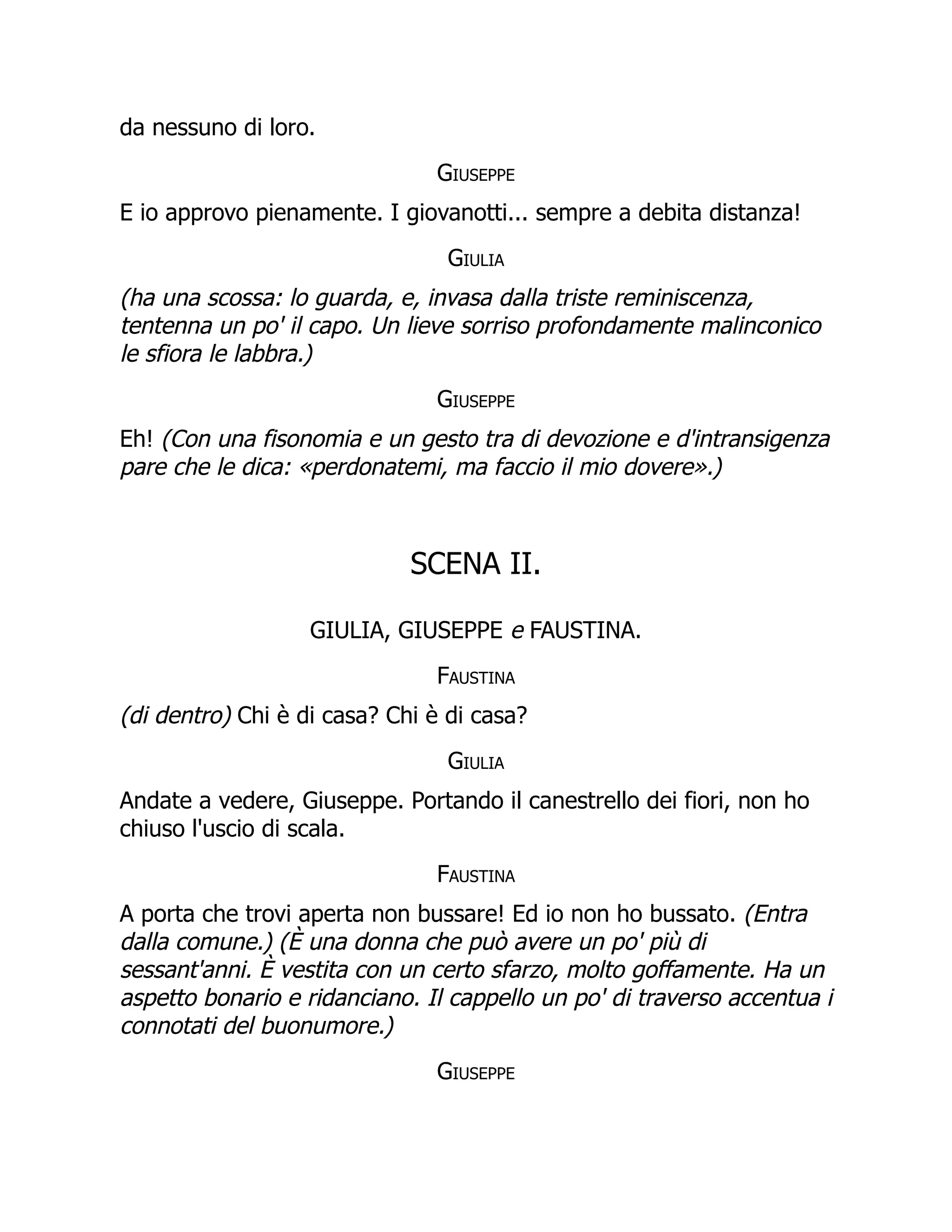 da nessuno di loro.
Giuseppe
E io approvo pienamente. I giovanotti... sempre a debita distanza!
Giulia
(ha una scossa: lo guarda, e, invasa dalla triste reminiscenza,
tentenna un po' il capo. Un lieve sorriso profondamente malinconico
le sfiora le labbra.)
Giuseppe
Eh! (Con una fisonomia e un gesto tra di devozione e d'intransigenza
pare che le dica: «perdonatemi, ma faccio il mio dovere».)
SCENA II.
GIULIA, GIUSEPPE e FAUSTINA.
Faustina
(di dentro) Chi è di casa? Chi è di casa?
Giulia
Andate a vedere, Giuseppe. Portando il canestrello dei fiori, non ho
chiuso l'uscio di scala.
Faustina
A porta che trovi aperta non bussare! Ed io non ho bussato. (Entra
dalla comune.) (È una donna che può avere un po' più di
sessant'anni. È vestita con un certo sfarzo, molto goffamente. Ha un
aspetto bonario e ridanciano. Il cappello un po' di traverso accentua i
connotati del buonumore.)
Giuseppe
 