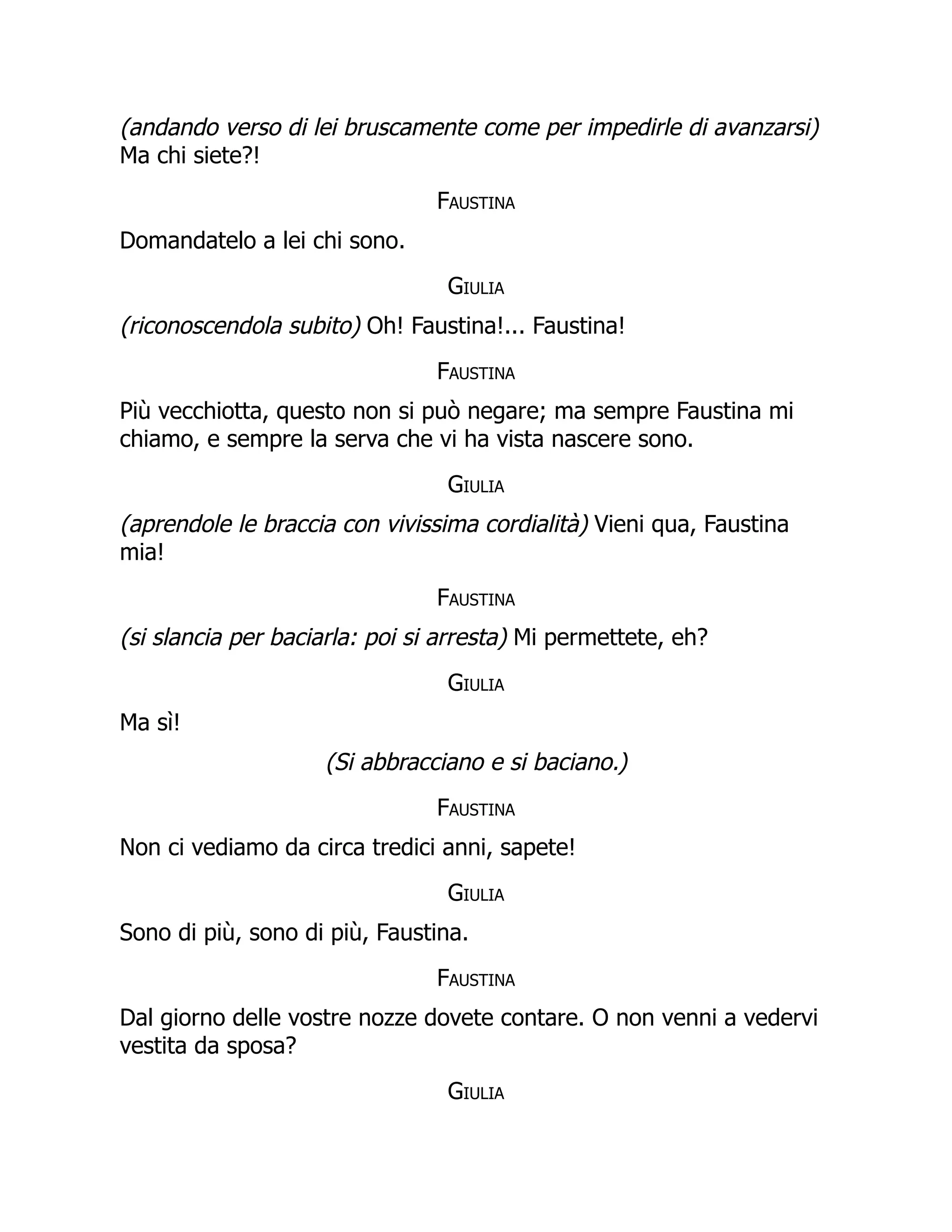 (andando verso di lei bruscamente come per impedirle di avanzarsi)
Ma chi siete?!
Faustina
Domandatelo a lei chi sono.
Giulia
(riconoscendola subito) Oh! Faustina!... Faustina!
Faustina
Più vecchiotta, questo non si può negare; ma sempre Faustina mi
chiamo, e sempre la serva che vi ha vista nascere sono.
Giulia
(aprendole le braccia con vivissima cordialità) Vieni qua, Faustina
mia!
Faustina
(si slancia per baciarla: poi si arresta) Mi permettete, eh?
Giulia
Ma sì!
(Si abbracciano e si baciano.)
Faustina
Non ci vediamo da circa tredici anni, sapete!
Giulia
Sono di più, sono di più, Faustina.
Faustina
Dal giorno delle vostre nozze dovete contare. O non venni a vedervi
vestita da sposa?
Giulia
 