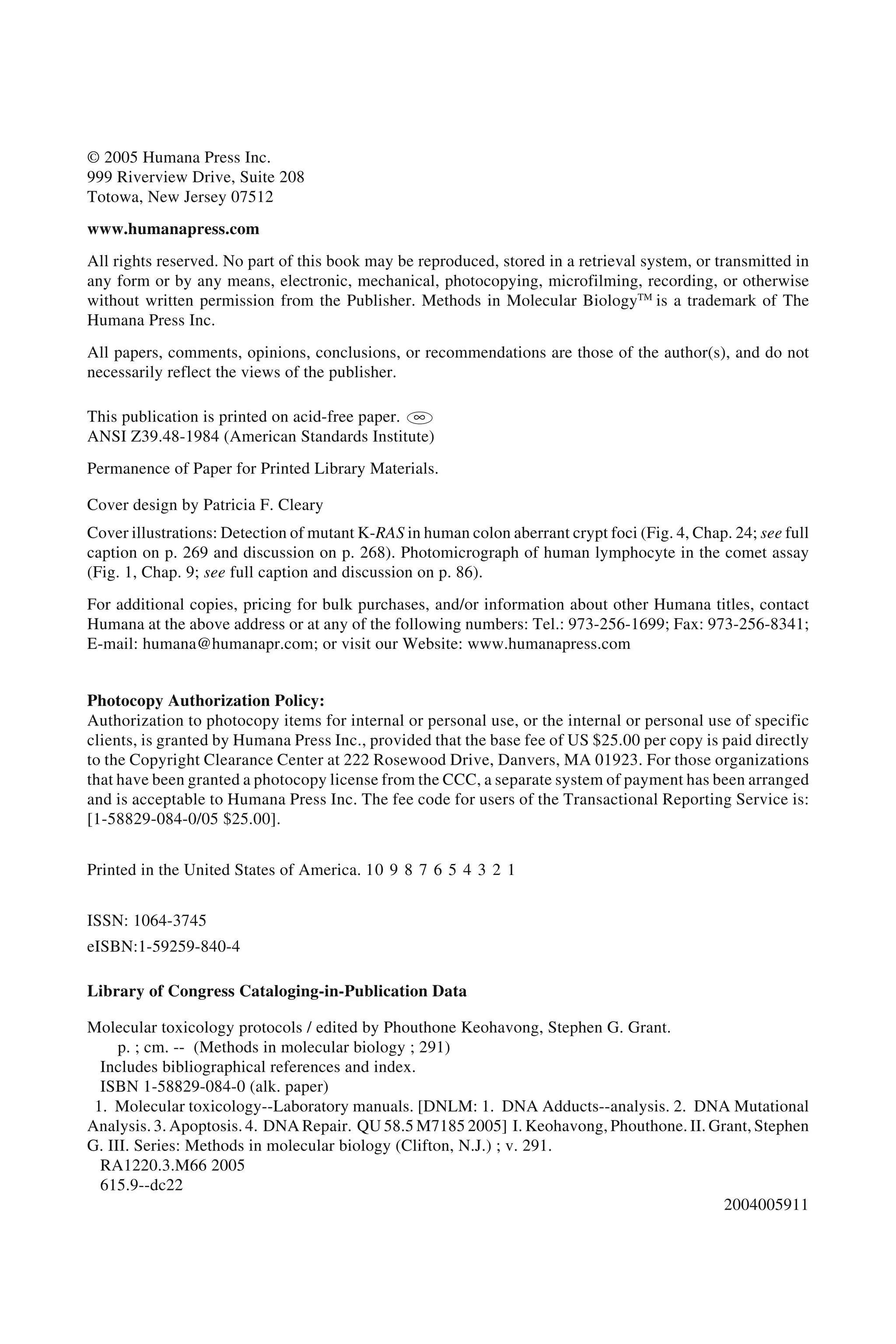 © 2005 Humana Press Inc.
999 Riverview Drive, Suite 208
Totowa, New Jersey 07512
www.humanapress.com
All rights reserved. No part of this book may be reproduced, stored in a retrieval system, or transmitted in
any form or by any means, electronic, mechanical, photocopying, microfilming, recording, or otherwise
without written permission from the Publisher. Methods in Molecular BiologyTM
is a trademark of The
Humana Press Inc.
All papers, comments, opinions, conclusions, or recommendations are those of the author(s), and do not
necessarily reflect the views of the publisher.
This publication is printed on acid-free paper. ∞
ANSI Z39.48-1984 (American Standards Institute)
Permanence of Paper for Printed Library Materials.
Cover design by Patricia F. Cleary
Cover illustrations: Detection of mutant K-RAS in human colon aberrant crypt foci (Fig. 4, Chap. 24; see full
caption on p. 269 and discussion on p. 268). Photomicrograph of human lymphocyte in the comet assay
(Fig. 1, Chap. 9; see full caption and discussion on p. 86).
For additional copies, pricing for bulk purchases, and/or information about other Humana titles, contact
Humana at the above address or at any of the following numbers: Tel.: 973-256-1699; Fax: 973-256-8341;
E-mail: humana@humanapr.com; or visit our Website: www.humanapress.com
Photocopy Authorization Policy:
Authorization to photocopy items for internal or personal use, or the internal or personal use of specific
clients, is granted by Humana Press Inc., provided that the base fee of US $25.00 per copy is paid directly
to the Copyright Clearance Center at 222 Rosewood Drive, Danvers, MA 01923. For those organizations
that have been granted a photocopy license from the CCC, a separate system of payment has been arranged
and is acceptable to Humana Press Inc. The fee code for users of the Transactional Reporting Service is:
[1-58829-084-0/05 $25.00].
Printed in the United States of America. 10 9 8 7 6 5 4 3 2 1
ISSN: 1064-3745
eISBN:1-59259-840-4
Library of Congress Cataloging-in-Publication Data
Molecular toxicology protocols / edited by Phouthone Keohavong, Stephen G. Grant.
p. ; cm. -- (Methods in molecular biology ; 291)
Includes bibliographical references and index.
ISBN 1-58829-084-0 (alk. paper)
1. Molecular toxicology--Laboratory manuals. [DNLM: 1. DNA Adducts--analysis. 2. DNA Mutational
Analysis. 3. Apoptosis. 4. DNA Repair. QU 58.5 M7185 2005] I. Keohavong, Phouthone. II. Grant, Stephen
G. III. Series: Methods in molecular biology (Clifton, N.J.) ; v. 291.
RA1220.3.M66 2005
615.9--dc22
2004005911
 