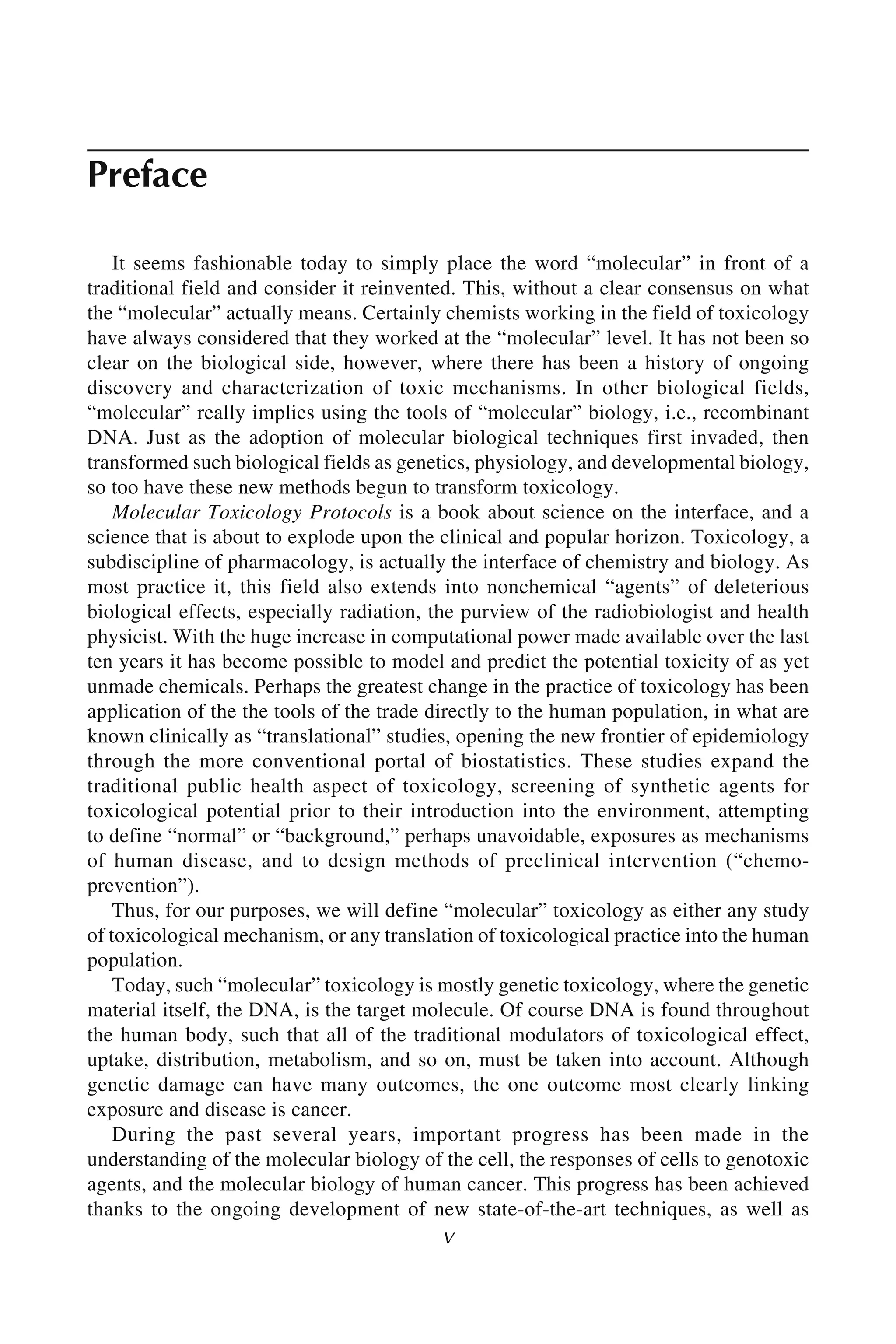 v
Preface
It seems fashionable today to simply place the word “molecular” in front of a
traditional field and consider it reinvented. This, without a clear consensus on what
the “molecular” actually means. Certainly chemists working in the field of toxicology
have always considered that they worked at the “molecular” level. It has not been so
clear on the biological side, however, where there has been a history of ongoing
discovery and characterization of toxic mechanisms. In other biological fields,
“molecular” really implies using the tools of “molecular” biology, i.e., recombinant
DNA. Just as the adoption of molecular biological techniques first invaded, then
transformed such biological fields as genetics, physiology, and developmental biology,
so too have these new methods begun to transform toxicology.
Molecular Toxicology Protocols is a book about science on the interface, and a
science that is about to explode upon the clinical and popular horizon. Toxicology, a
subdiscipline of pharmacology, is actually the interface of chemistry and biology. As
most practice it, this field also extends into nonchemical “agents” of deleterious
biological effects, especially radiation, the purview of the radiobiologist and health
physicist. With the huge increase in computational power made available over the last
ten years it has become possible to model and predict the potential toxicity of as yet
unmade chemicals. Perhaps the greatest change in the practice of toxicology has been
application of the the tools of the trade directly to the human population, in what are
known clinically as “translational” studies, opening the new frontier of epidemiology
through the more conventional portal of biostatistics. These studies expand the
traditional public health aspect of toxicology, screening of synthetic agents for
toxicological potential prior to their introduction into the environment, attempting
to define “normal” or “background,” perhaps unavoidable, exposures as mechanisms
of human disease, and to design methods of preclinical intervention (“chemo-
prevention”).
Thus, for our purposes, we will define “molecular” toxicology as either any study
of toxicological mechanism, or any translation of toxicological practice into the human
population.
Today, such “molecular” toxicology is mostly genetic toxicology, where the genetic
material itself, the DNA, is the target molecule. Of course DNA is found throughout
the human body, such that all of the traditional modulators of toxicological effect,
uptake, distribution, metabolism, and so on, must be taken into account. Although
genetic damage can have many outcomes, the one outcome most clearly linking
exposure and disease is cancer.
During the past several years, important progress has been made in the
understanding of the molecular biology of the cell, the responses of cells to genotoxic
agents, and the molecular biology of human cancer. This progress has been achieved
thanks to the ongoing development of new state-of-the-art techniques, as well as
 