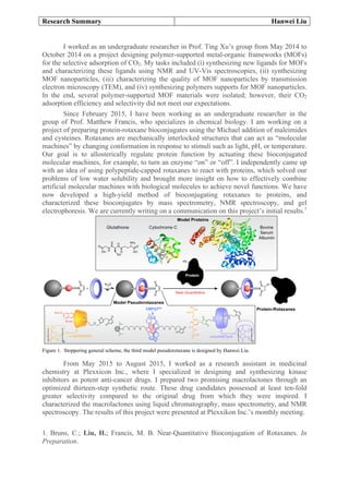 Research Summary Hanwei Liu
	
I worked as an undergraduate researcher in Prof. Ting Xu’s group from May 2014 to
October 2014 on a project designing polymer-supported metal-organic frameworks (MOFs)
for the selective adsorption of CO2. My tasks included (i) synthesizing new ligands for MOFs
and characterizing these ligands using NMR and UV-Vis spectroscopies, (ii) synthesizing
MOF nanoparticles, (iii) characterizing the quality of MOF nanoparticles by transmission
electron microscopy (TEM), and (iv) synthesizing polymers supports for MOF nanoparticles.
In the end, several polymer-supported MOF materials were isolated; however, their CO2
adsorption efficiency and selectivity did not meet our expectations.
Since February 2015, I have been working as an undergraduate researcher in the
group of Prof. Matthew Francis, who specializes in chemical biology. I am working on a
project of preparing protein-rotaxane bioconjugates using the Michael addition of maleimides
and cysteines. Rotaxanes are mechanically interlocked structures that can act as “molecular
machines” by changing conformation in response to stimuli such as light, pH, or temperature.
Our goal is to allosterically regulate protein function by actuating these bioconjugated
molecular machines, for example, to turn an enzyme “on” or “off”. I independently came up
with an idea of using polypeptide-capped rotaxanes to react with proteins, which solved our
problems of low water solubility and brought more insight on how to effectively combine
artificial molecular machines with biological molecules to achieve novel functions. We have
now developed a high-yield method of bioconjugating rotaxanes to proteins, and
characterized these bioconjugates by mass spectrometry, NMR spectroscopy, and gel
electrophoresis. We are currently writing on a communication on this project’s initial results.1
Figure 1. Stoppering general scheme, the third model pseudorotaxane is designed by Hanwei Liu.
From May 2015 to August 2015, I worked as a research assistant in medicinal
chemistry at Plexxicon Inc., where I specialized in designing and synthesizing kinase
inhibitors as potent anti-cancer drugs. I prepared two promising macrolactones through an
optimized thirteen-step synthetic route. These drug candidates possessed at least ten-fold
greater selectivity compared to the original drug from which they were inspired. I
characterized the macrolactones using liquid chromatography, mass spectrometry, and NMR
spectroscopy. The results of this project were presented at Plexxikon Inc.’s monthly meeting.
1. Bruns, C.; Liu, H.; Francis, M. B. Near-Quantitative Bioconjugation of Rotaxanes. In
Preparation.
 