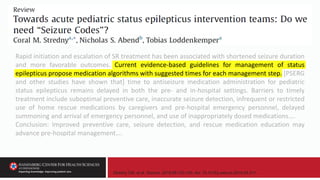Stredny CM, et al. Seizure. 2018;58:133-140. doi: 10.1016/j.seizure.2018.04.011.
Rapid initiation and escalation of SR treatment has been associated with shortened seizure duration
and more favorable outcomes. Current evidence-based guidelines for management of status
epilepticus propose medication algorithms with suggested times for each management step. [PSERG
and other studies have shown that] time to antiseizure medication administration for pediatric
status epilepticus remains delayed in both the pre- and in-hospital settings. Barriers to timely
treatment include suboptimal preventive care, inaccurate seizure detection, infrequent or restricted
use of home rescue medications by caregivers and pre-hospital emergency personnel, delayed
summoning and arrival of emergency personnel, and use of inappropriately dosed medications….
Conclusion: Improved preventive care, seizure detection, and rescue medication education may
advance pre-hospital management….
 
