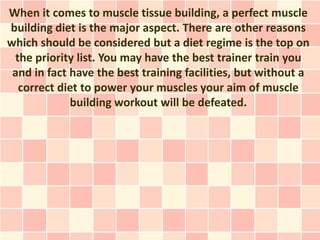 When it comes to muscle tissue building, a perfect muscle
building diet is the major aspect. There are other reasons
which should be considered but a diet regime is the top on
 the priority list. You may have the best trainer train you
 and in fact have the best training facilities, but without a
  correct diet to power your muscles your aim of muscle
             building workout will be defeated.
 