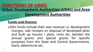 FUNCTIONS OF UDA’S:
15
Urban Development Authorities (UDAs) and Area
Development Authorities
Funds and finance:
UDA's funds include their own revenue i.e. development
charges, sale receipts on disposal of developed plots
and built up houses / plots, rents etc, besides the
annual grants and special grants for specific
purposes from the State and Central Governments,
loans, debentures etc.
 