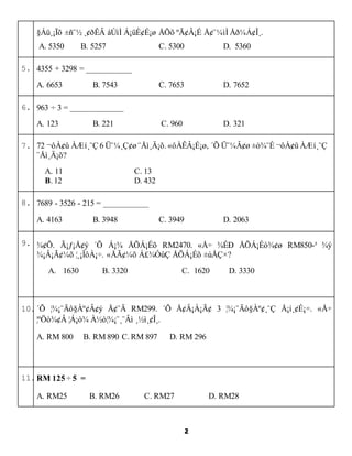 2
????? ?? ????? ?? ??????? ??? ?????? ???? ???????.
A. 5350 B. 5257 C. 5300 D. 5360
5. 4355 + 3298 = ___________
A. 6653 B. 7543 C. 7653 D. 7652
6. 963  3 = _____________
A. 123 B. 221 C. 960 D. 321
7. 72 ????? ???? 6 ?????? ?????. ?????????, ?? ????? ?? ????? ????
??????
A. 11 C. 13
B. 12 D. 432
8. 7689 - 3526 - 215 = ___________
A. 4163 B. 3948 C. 3949 D. 2063
9. ???. ??????? ?? ??? ?????? RM2470. ?? ??? ???????? RM850-? ??
???????? ???????. ?????? ?????? ?????? ???
A. 1630 B. 3320 C. 1620 D. 3330
10.?? ??????????? ??? RM299. ?? ???????? 3 ?????????? ??????. ??
?????? ???? ??????? ??????.
A. RM 800 B. RM 890 C. RM 897 D. RM 296
11.RM 125  5 =
A. RM25 B. RM26 C. RM27 D. RM28
 