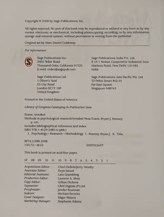 Copyright © 2008 by Sage Publications, Inc.
All rights reserved. No part of this book may be reproduced or utilized in any form or by any
means, electronic or mechanical, including photocopying, recording, or by any information
storage and retrieval system, without permission in writing from the publisher.
Original art by Marc Daniel Coldeway.
For information:
Sage Publications Inc.
2455 Teller Road
Thousand Oaks, California 91320
E-mail: order@sagepub.com
Sage Publications Ltd.
1 Oliver’s Yard
55 City Road
London EC1Y ISP
United Kingdom
Printed in the United States of America
Sage Publications India Pvt. Ltd.
B III 1 Mohan Cooperative Industrial Area
Mathura Road, New Delhi 110 044
India
Sage Publications Asia-Pacific Pte. Ltd.
33 Pekin Street #02-01
Far East Square
Singapore 048763
Library of Congress CatalogingAn-Publication Data
Evans, Annabel.
Methods in psychological research/Annabel Ness Evans, Bryan J. Rooney,
p. cm.
Includes bibliographical references and index.
ISBN 978-1-4129-2485-6 (pbk.)
1. Psychology—Research—Methodology. I. Rooney, Bryan J. II. Title.
BF76.5.E88 2008
150.72—dc22 2007022693
This book is printed on acid-free paper.
07 08 09 10 11 10 9 8 7 6 5 4 3 2 1
Acquisitions Editor:
Associate Editor:
Editorial Assistant:
Production Editor:
Copy Editor:
Typesetter:
Proofreader:
Indexer:
Cover Designer:
Marketing Manager:
Cheri Dellelo/Jerry Westby
Deya Saoud
Lara Grambling
Laureen A. Shea
Gillian Dickens
C&M Digitals (P) Ltd.
Jenifer Kooiman
Michael Ferreira
Edgar Abarca
Stephanie Adams
 