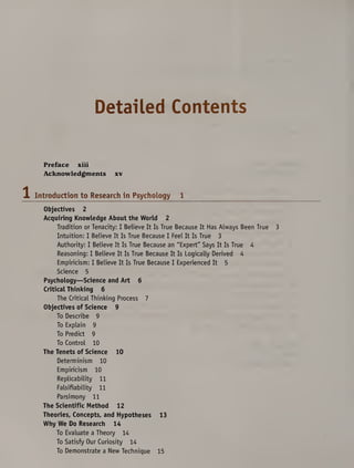 Detailed Contents
Preface xiii
Acknowledgments xv
Introduction to Research in Psychology 1
Objectives 2
Acquiring Knowledge About the World 2
Tradition or Tenacity: I Believe It Is True Because It Has Always Been True 3
Intuition: I Believe It Is True Because I Feel It Is True 3
Authority: I Believe It Is True Because an "Expert" Says It Is True 4
Reasoning: I Believe It Is True Because It Is Logically Derived 4
Empiricism: I Believe It Is True Because I Experienced It 5
Science 5
Psychology—Science and Art 6
Critical Thinking 6
The Critical Thinking Process 7
Objectives of Science 9
To Describe 9
To Explain 9
To Predict 9
To Control 10
The Tenets of Science 10
Determinism 10
Empiricism 10
Replicability 11
Falsifiability 11
Parsimony 11
The Scientific Method 12
Theories, Concepts, and Hypotheses 13
Why We Do Research 14
To Evaluate a Theory 14
To Satisfy Our Curiosity 14
To Demonstrate a New Technique 15
 