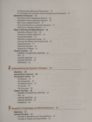 To Demonstrate a Behavioral Phenomenon 15
To Investigate the Conditions Influencing Behavioral Phenomena
Approaches to Research 15
Descriptive Versus Explanatory Research 16
Quantitative Versus Qualitative Research 16
Basic Versus Applied Research 16
Cross-Sectional Versus Longitudinal Research 17
Field Versus Laboratory Research 17
Steps in Planning and Doing Research 18
Selecting a Research Topic 18
Generating Testable Hypotheses 19
Classifying Variables 20
Selecting an Appropriate Design 20
Planning the Method and Carrying It Out 20
Analyzing Results 21
Drawing Conclusions 21
Sharing Your Findings 21
Chapter Summary 21
ANSWERS TO CONCEPTUAL EXERCISES 22
FAQ 23
CHAPTER EXERCISES 24
CHAPTER PROJECTS 25
REFERENCES 26
Understanding the Research Literature 27
Objectives 28
Searching the Literature 28
The Research Article 31
The Abstract 31
The Introduction 31
The Method Section 34
The Results 35
The Discussion 39
Chapter Summary 48
ANSWERS TO CONCEPTUAL EXERCISES 49
FAQ 49
CHAPTER EXERCISES 49
CHAPTER PROJECTS 50
REFERENCES 50
Research in Psychology: An Ethical Enterprise 51__
Objectives 51
General Principles 52
Principle A: Beneficence and Nonmaleficence 53
Principle B: Fidelity and Responsibility 53
 