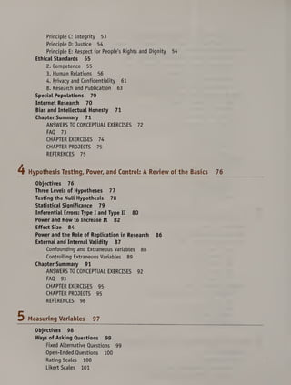Principle C: Integrity 53
Principle D: Justice 54
Principle E: Respect for People's Rights and Dignity 54
Ethical Standards 55
2. Competence 55
3. Human Relations 56
4. Privacy and Confidentiality 61
8. Research and Publication 63
Special Populations 70
Internet Research 70
Bias and Intellectual Honesty 71
Chapter Summary 71
ANSWERS TO CONCEPTUAL EXERCISES 72
FAQ 73
CHAPTER EXERCISES 74
CHAPTER PROJECTS 75
REFERENCES 75
Hypothesis Testing, Power, and Control: A Review of the Basics
Objectives 76
Three Levels of Hypotheses 77
Testing the Null Hypothesis 78
Statistical Significance 79
Inferential Errors: Type I and Type II 80
Power and How to Increase It 82
Effect Size 84
Power and the Role of Replication in Research 86
External and Internal Validity 87
Confounding and Extraneous Variables 88
Controlling Extraneous Variables 89
Chapter Summary 91
ANSWERS TO CONCEPTUAL EXERCISES 92
FAQ 93
CHAPTER EXERCISES 95
CHAPTER PROJECTS 95
REFERENCES 96
Measuring Variables 97
Objectives 98
Ways of Asking Questions 99
Fixed Alternative Questions 99
Open-Ended Questions 100
Rating Scales 100
Likert Scales 101
 
