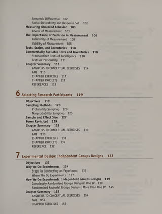 Semantic Differential 102
Social Desirability and Response Set 102
Measuring Observed Behavior 103
Levels of Measurement 103
The Importance of Precision in Measurement 106
Reliability of Measurement 108
Validity of Measurement 108
Tests, Scales, and Inventories 110
Commercially Available Tests and Inventories 110
Standardized Tests of Intelligence 110
Tests of Personality 111
Chapter Summary 113
ANSWERS TO CONCEPTUAL EXERCISES 114
FAQ 115
CHAPTER EXERCISES 117
CHAPTER PROJECTS 117
REFERENCES 118
Selecting Research Participants 119
Objectives 119
Sampling Methods 120
Probability Sampling 120
Nonprobability Sampling 125
Sample and Effect Size 127
Power Revisited 129
Chapter Summary 129
ANSWERS TO CONCEPTUAL EXERCISES 130
FAQ 130
CHAPTER EXERCISES 131
CHAPTER PROJECTS 132
REFERENCE 132
Experimental Design: Independent Groups Designs 133
Objectives 133
Why We Do Experiments 134
Steps in Conducting an Experiment 135
Where We Do Experiments 137
How We Do Experiments: Independent Groups Designs 139
Completely Randomized Groups Designs: One IV 139
Randomized Factorial Groups Designs: More Than One IV 145
Chapter Summary 153
ANSWERS TO CONCEPTUAL EXERCISES 154
FAQ 154
CHAPTER EXERCISES 156
 