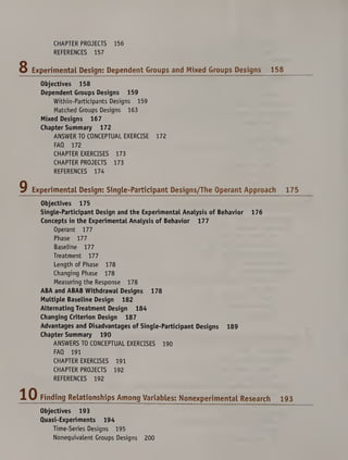 CHAPTER PROJECTS 156
REFERENCES 157
8 Experimental Design: Dependent Groups and Mixed Groups Designs 158
Objectives 158
Dependent Groups Designs 159
Within-Participants Designs 159
Matched Groups Designs 163
Mixed Designs 167
Chapter Summary 172
ANSWER TO CONCEPTUAL EXERCISE 172
FAQ 172
CHAPTER EXERCISES 173
CHAPTER PROJECTS 173
REFERENCES 174
9 Experimental Design: Single-Participant Designs/The Operant Approach 175
Objectives 175
Single-Participant Design and the Experimental Analysis of Behavior 176
Concepts in the Experimental Analysis of Behavior 177
Operant 177
Phase 177
Baseline 177
Treatment 177
Length of Phase 178
Changing Phase 178
Measuring the Response 178
ABA and ABAB Withdrawal Designs 178
Multiple Baseline Design 182
Alternating Treatment Design 184
Changing Criterion Design 187
Advantages and Disadvantages of Single-Participant Designs 189
Chapter Summary 190
ANSWERS TO CONCEPTUAL EXERCISES 190
FAQ 191
CHAPTER EXERCISES 191
CHAPTER PROJECTS 192
REFERENCES 192
Finding Relationships Among Variables: Nonexperimental Research
Objectives 193
Quasi-Experiments 194
Time-Series Designs 195
Nonequivalent Groups Designs 200
193
 