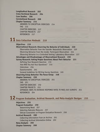 Longitudinal Research 202
Cross-Sectional Research 204
Case Studies 206
Correlational Research 208
Chapter Summary 214
ANSWERS TO CONCEPTUAL EXERCISES 214
FAQ 215
CHAPTER EXERCISES 217
CHAPTER PROJECTS 217
REFERENCES 217
Data Collection Methods 219
Objectives 219
Observational Research: Observing the Behavior of Individuals 220
Observation Behavior From the Outside: Naturalistic Observation 220
Observing Behavior From the Inside: Participant Observation 224
Observing Behavior in a Controlled Setting: Laboratory Observation 227
Advantages and Disadvantages of Observational Research 230
Survey Research: Asking People Questions About Their Behavior 231
Defining Your Research Question 233
How Will You Ask Your Questions? 233
Interviews 234
Questionnaires 241
General Guidelines for Writing Survey Questions 245
Observing Group Behavior: The Focus Group 248
Chapter Summary 250
ANSWERS TO CONCEPTUAL EXERCISES 251
FAQ 251
CHAPTER EXERCISES 252
CHAPTER PROJECTS 253
APPENDIX: WAYS TO INCREASE RESPONSE RATES TO MAIL-OUT SURVEYS 253
REFERENCES 254
Program Evaluation, Archival Research, and Meta-Analytic Designs 255
Objectives 255
Program Evaluation 256
Determining Need 257
Selecting Outcome Measures 257
Ethical Constraints on Program Evaluation Research 258
Archival Research 260
Collecting Information From an Archive 261
Collecting Archival Information Online 262
Meta-Analysis 265
Chapter Summary 266
 