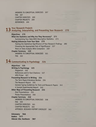 ANSWERS TO CONCEPTUAL EXERCISES 267
FAQ 267
CHAPTER EXERCISES 269
CHAPTER PROJECTS 269
REFERENCES 269
Your Research Project:
Analyzing, Interpreting, and Presenting Your Research 270
Objectives 270
What Are Statistics and Why Are They Necessary? 271
Summarizing Your Data With Descriptive Statistics 273
Making Inferences From Your Data 279
Testing the Statistical Significance of Your Research Findings 280
Choosing the Appropriate Test of Significance 317
More on Data Analysis With Computers 319
Chapter Summary 320
ANSWERS TO CONCEPTUAL EXERCISES 321
FAQ 322
Communicating in Psychology 324
Objectives 325
Writing in Psychology 325
Plagiarism 326
References and In-Text Citations 327
APA Primer 327
Presenting Research in Writing 334
The Term Paper/Literature Review 334
The Research Report 335
General Typing Guidelines for Term and Research Papers 341
A Sample Experimental Report 342
Other Ways of Presenting Research 355
Oral Presentations 355
Poster Presentations 356
Chapter Summary 358
ANSWERS TO CONCEPTUAL EXERCISES 358
FAQ 359
CHAPTER EXERCISES 361
CHAPTER PROJECTS 363
APPENDIX: RESEARCH REPORT CHECKLIST 363
Glossary 366
Index 377
About the Authors 387
 