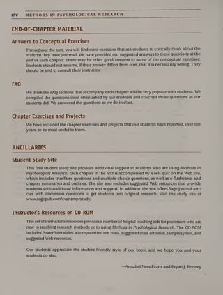 XIV METHODS IN PSYCHOLOGICAL RESEARCH
END-OF-CHAPTER MATERIAL
Answers to Conceptual Exercises
Throughout the text, you will find mini-exercises that ask students to critically think about the
material they have just read. We have provided our suggested answers to these questions at the
end of each chapter. There may be other good answers to some of the conceptual exercises.
Students should not assume, if their answer differs from ours, that it is necessarily wrong. They
should be told to consult their instructor.
We think the FAQ sections that accompany each chapter will be very popular with students. We
compiled the questions most often asked by our students and couched those questions as our
students did. We answered the questions as we do in class.
Chapter Exercises and Projects
We have included the chapter exercises and projects that our students have reported, over the
years, to be most useful to them.
ANCILLARIES
Student Study Site
This free student study site provides additional support to students who are using Methods in
Psychological Research. Each chapter in the text is accompanied by a self-quiz on the Web site,
which includes true/false questions and multiple-choice questions, as well as e-flashcards and
chapter summaries and outlines. The site also includes suggested Web resources that provide
students with additional information and support. In addition, the site offers Sage journal arti¬
cles with discussion questions to get students into original research. Visit the study site at
www.sagepub.com/evansmprstudy.
Instructor's Resources on CD-ROM
This set of instructor’s resources provides a number of helpful teaching aids for professors who are
new to teaching research methods or to using Methods in Psychological Research. The CD-ROM
includes PowerPoint slides, a computerized test bank, suggested class activities, sample syllabi, and
suggested Web resources.
Our students appreciate the student-friendly style of our book, and we hope you and your
students do also.
—Annabel Ness Evans and Bryan J. Rooney
 