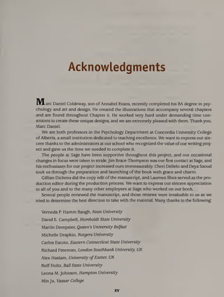 Acknowledgments
Marc Daniel Coldeway, son of Annabel Evans, recently completed his BA degree in psy¬
chology and art and design. He created the illustrations that accompany several chapters
and are found throughout Chapter 6. He worked very hard under demanding time con¬
straints to create these unique designs, and we are extremely pleased with them. Thank you,
Marc Daniel.
We are both professors in the Psychology Department at Concordia University College
of Alberta, a small institution dedicated to teaching excellence. We want to express our sin¬
cere thanks to the administrators at our school who recognized the value of our writing proj¬
ect and gave us the time we needed to complete it.
The people at Sage have been supportive throughout this project, and our occasional
changes in focus were taken in stride. Jim Brace-Thompson was our first contact at Sage, and
his enthusiasm for our project increased ours immeasurably. Cheri Dellelo and Deya Saoud
took us through the preparation and launching of the book with grace and charm.
Gillian Dickens did the copy edit of the manuscript, and Laureen Shea served as the pro¬
duction editor during the production process. We want to express our sincere appreciation
to all of you and to the many other employees at Sage who worked on our book.
Several people reviewed the manuscript, and those reviews were invaluable to us as we
tried to determine the best direction to take with the material. Many thanks to the following:
Verneda P. Hamm Baugh, Kean University
David E. Campbell, Humboldt State University
Martin Dempster, Queen’s University Belfast
Michelle Drapkin, Rutgers University
Carlos Escoto, Eastern Connecticut State University
Richard Freeman, London Southbank University, UK
Alex Haslam, University ofExeter, UK
Rolf Holtz, Ball State University
Leona M. Johnson, Hampton University
Min Ju, Vassar College
XV
 