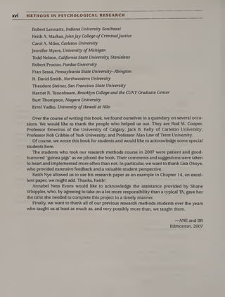 XVI METHODS IN PSYCHOLOGICAL RESEARCH
Robert Lennartz, Indiana University Southeast
Keith A. MarkusJohnJay College of CriminalJustice
Carol A. Miles, Carleton University
Jennifer Myers, University of Michigan
Todd Nelson, California State University, Stanislaus
Robert Proctor, Purdue University
Fran Sessa, Pennsylvania State University-Abington
H. David Smith, Northwestern University
Theodore Steiner, San Francisco State University
Harriet R. Tenenbaum, Brooklyn College and the CUNY Graduate Center
Burt Thompson, Niagara University
Errol Yudko, University ofHawaii at Hilo
Over the course of writing this book, we found ourselves in a quandary on several occa¬
sions. We would like to thank the people who helped us out. They are Rod M. Cooper,
Professor Emeritus of the University of Calgary; Jack B. Kelly of Carleton University;
Professor Rob Cribbie of York University; and Professor Alan Law of Trent University.
Of course, we wrote this book for students and would like to acknowledge some special
students here.
The students who took our research methods course in 2007 were patient and good-
humored “guinea pigs” as we piloted the book. Their comments and suggestions were taken
to heart and implemented more often than not. In particular, we want to thank Lisa Okoye,
who provided extensive feedback and a valuable student perspective.
Keith Nye allowed us to use his research paper as an example in Chapter 14, an excel¬
lent paper, we might add. Thanks, KeithI
Annabel Ness Evans would like to acknowledge the assistance provided by Shane
Whippier, who, by agreeing to take on a lot more responsibility than a typical TA, gave her
the time she needed to complete this project in a timely manner.
Finally, we want to thank all of our previous research methods students over the years
who taught us at least as much as, and very possibly more than, we taught them.
—ANE and BR
Edmonton, 2007
 