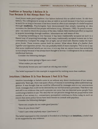 CHAPTER 1 Introduction to Research in Psychology 3
Tradition or Tenacity: I Believe It Is
True Because It Has Always Been True
Goodfences make good neighbors. Our fathers believed this so-called truism. So did their
fathers. The willingness to accept an idea as valid or as truth because it has been accepted
as such for so long or because it has been heard so often is an example of a belief acquired
through tradition. Psychologists have demonstrated that simply repeating an idea
increases the likelihood that people will believe it (e.g., Schwartz, 1982). No proof is neces¬
sary—no need to check the accuracy of the idea. Indeed, little intellectual effort is required
to acquire knowledge through tradition. Advertisers are well aware of this.
Accepting something as true because it has been traditionally accepted as such is a
flawed way of acquiring knowledge. And many traditionally accepted truisms are in fact
contradictory. Compare the adage Out of sight, out of mind with Absence makes the heart
grow fonder. These truisms cannot both be correct. What about Birds of a feather flock
together and Opposites attract. You can probably think of more examples. This is not to say
that some traditional beliefs are not true; it is to say that we cannot know that something
is true simply because it has always been thought to be true. A willingness to do so indicates
intellectual laziness.
Consider the following dialogue:
“Grandpa is never going to figure out e-mail.”
“What makes you say that?”
“Everybody knows you can’t teach an old dog new tricks.”
The belief expressed in this example is supported by nothing more than tradition.
Intuition: I Believe It Is True Because I Feel It Is True
Intuitive knowledge or beliefs come to us without any direct involvement of our senses,
apparently. Years ago, there was quite a flurry of interest in something called subliminal sug¬
gestion. It was thought that we could be influenced by messages sent to our unconscious
mind, messages that could not be detected by our normal sensory processes. That there was
and still is no evidence that such a process can occur has not deterred some people from
continuing to believe it can. The idea that we can perceive things that are purported to exist
outside of our senses (i.e., extrasensory perception) continues to thrive today to such an
extent that some police forces have been known to consult with psychics.
Consider the following dialogue:
“Same-sex couples do not make good parents.”
“How do you know that?”
“I don’t care what anybody says; I just know it.”
The belief expressed in this example is founded on a feeling or an intuition, a belief that
is not supported by any evidence.
 