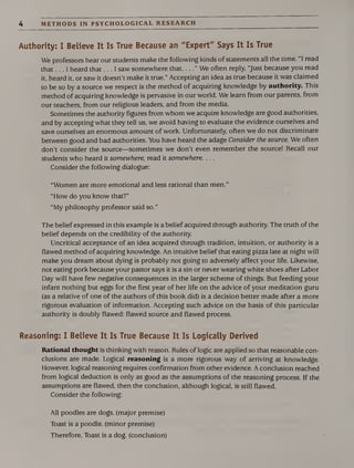 4 METHODS IN PSYCHOLOGICAL RESEARCH
Authority: I Believe It Is True Because an "Expert" Says It Is True
We professors hear our students make the following kinds of statements all the time. 1 read
that... I heard that... I saw somewhere that_” We often reply, “Just because you read
it, heard it, or saw it doesn’t make it true.” Accepting an idea as true because it was claimed
to be so by a source we respect is the method of acquiring knowledge by authority. This
method of acquiring knowledge is pervasive in our world. We learn from our parents, from
our teachers, from our religious leaders, and from the media.
Sometimes the authority figures from whom we acquire knowledge are good authorities,
and by accepting what they tell us, we avoid having to evaluate the evidence ourselves and
save ourselves an enormous amount of work. Unfortunately, often we do not discriminate
between good and bad authorities. You have heard the adage Consider the source. We often
don’t consider the source—sometimes we don’t even remember the source! Recall our
students who heard it somewhere, read it somewhere. . . .
Consider the following dialogue:
“Women are more emotional and less rational than men.”
“How do you know that?”
“My philosophy professor said so.”
The belief expressed in this example is a belief acquired through authority. The truth of the
belief depends on the credibility of the authority.
Uncritical acceptance of an idea acquired through tradition, intuition, or authority is a
flawed method of acquiring knowledge. An intuitive belief that eating pizza late at night will
make you dream about dying is probably not going to adversely affect your life. Likewise,
not eating pork because your pastor says it is a sin or never wearing white shoes after Labor
Day will have few negative consequences in the larger scheme of things. But feeding your
infant nothing but eggs for the first year of her life on the advice of your meditation guru
(as a relative of one of the authors of this book did) is a decision better made after a more
rigorous evaluation of information. Accepting such advice on the basis of this particular
authority is doubly flawed: flawed source and flawed process.
Reasoning: I Believe It Is True Because It Is Logically Derived
Rational thought is thinking with reason. Rules of logic are applied so that reasonable con¬
clusions are made. Logical reasoning is a more rigorous way of arriving at knowledge.
However, logical reasoning requires confirmation from other evidence. A conclusion reached
from logical deduction is only as good as the assumptions of the reasoning process. If the
assumptions are flawed, then the conclusion, although logical, is still flawed.
Consider the following:
All poodles are dogs, (major premise)
Toast is a poodle, (minor premise)
Therefore, Toast is a dog. (conclusion)
 