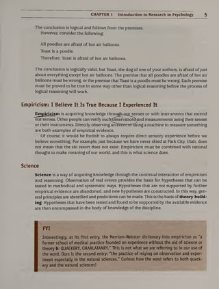CHAPTER 1 Introduction to Research in Psychology 5
The conclusion is logical and follows from the premises.
However, consider the following:
All poodles are afraid of hot air balloons.
Toast is a poodle.
Therefore, Toast is afraid of hot air balloons.
The conclusion is logically valid, but Toast, the dog of one of your authors, is afraid of just
about everything except hot air balloons. The premise that all poodles are afraid of hot air
balloons must be wrong, or the premise that Toast is a poodle must be wrong. Each premise
must be proved to be true in some way other than logical reasoning before the process of
logical reasoning will work.
Empiricism: I Believe It Is True Because I Experienced It
Empiricism is acquiring knowledge through-oitrsenses or with instruments that extend
our senses. Other people can verify such^ser'vation^'and measurements using their senses
or their instruments. Directly observing aiTeVerrtnartising a machine to measure something
are both examples of empirical evidence.
Of course, it would be foolish to always require direct sensory experience before we
believe something. For example, just because we have never skied at Park City, Utah, does
not mean that the ski resort does not exist. Empiricism must be combined with rational
thought to make meaning of our world, and this is what science does.
Science
Science is a way of acquiring knowledge through the continual interaction of empiricism
and reasoning. Observation of real events provides the basis for hypotheses that can be
tested in methodical and systematic ways. Hypotheses that are not supported by further
empirical evidence are abandoned, and new hypotheses are constructed. In this way, gen¬
eral principles are identified and predictions can be made. This is the basis of theory build*
ing. Hypotheses that have been tested and found to be supported by the available evidence
are then encompassed in the body of knowledge of the discipline.
FYI
Interestingly, as its first entry, the Merriam-Webster dictionary lists empiricism as "a
former school of medical practice founded on experience without the aid of science or
theory b: QUACKERY, CHARLATANRY." This is not what we are referring to in our use of
the word. Ours is the second entry: "the practice of relying on observation and exper¬
iment especially in the natural sciences." Curious how the word refers to both quack¬
ery and the natural sciences!
 