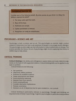 6 METHODS IN PSYCHOLOGICAL RESEARCH
.
Conceptual Exercise 1A
Consider each of the following beliefs. By what process do you think it is likely the
believer acquired the belief?
1. Too many cooks spoil the broth.
2. Boys will be boys.
3. Politicians are corrupt.
4. Capital punishment is immoral.
5. Pedophiles can rarely be rehabilitated.
PSYCHOLOGY—SCIENCE AND ART
Psychology is both a science and an art. The psychologist as scientist might conduct
research to determine how best to ask questions of people to encourage sincere dialogue.
The psychologist as artist might use that information to help troubled teens in therapy. The
science provides the theory; the art of psychology might involve applying that theory in
skillful ways to help others.
CRITICAL THINKING
Critical thinking is the ability and willingness to assess claims and make objective judg¬
ments on the basis of well-supported evidence. Critical thinking skills can be applied to any
topic or problem.
Critical thinkers do the following:
• Ask questions
• Objectively define problems
• Examine the available evidence
• Assess assumptions and biases
• Avoid emotional reasoning
• Separate facts from opinion
• Avoid oversimplifying
• Consider alternative explanations
• Tolerate uncertainty
• Maintain an air of skepticism but be open minded (i.e., not cynical)
Critical thinking is particularly relevant to psychology. Thought and thinking are
important areas of study in psychology. Cognitive psychologists in particular study problem
 