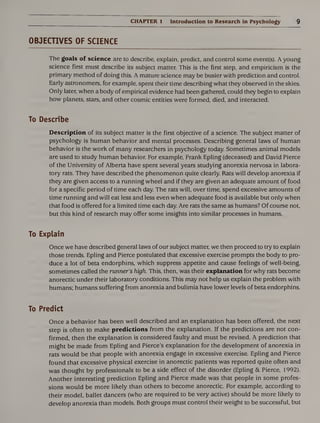 CHAPTER 1 Introduction to Research in Psychology 9
OBJECTIVES OF SCIENCE
The goals of science are to describe, explain, predict, and control some event(s). A young
science first must describe its subject matter. This is the first step, and empiricism is the
primary method of doing this. A mature science may be busier with prediction and control.
Early astronomers, for example, spent their time describing what they observed in the skies.
Only later, when a body of empirical evidence had been gathered, could they begin to explain
how planets, stars, and other cosmic entities were formed, died, and interacted.
To Describe
Description of its subject matter is the first objective of a science. The subject matter of
psychology is human behavior and mental processes. Describing general laws of human
behavior is the work of many researchers in psychology today. Sometimes animal models
are used to study human behavior. For example, Frank Epling (deceased) and David Pierce
of the University of Alberta have spent several years studying anorexia nervosa in labora¬
tory rats. They have described the phenomenon quite clearly. Rats will develop anorexia if
they are given access to a running wheel and if they are given an adequate amount of food
for a specific period of time each day. The rats will, over time, spend excessive amounts of
time running and will eat less and less even when adequate food is available but only when
that food is offered for a limited time each day. Are rats the same as humans? Of course not,
but this kind of research may offer some insights into similar processes in humans.
To Explain
Once we have described general laws of our subject matter, we then proceed to try to explain
those trends. Epling and Pierce postulated that excessive exercise prompts the body to pro¬
duce a lot of beta endorphins, which suppress appetite and cause feelings of well-being,
sometimes called the runner’s high. This, then, was their explanation for why rats become
anorectic under their laboratory conditions. This may not help us explain the problem with
humans; humans suffering from anorexia and bulimia have lower levels of beta endorphins.
To Predict
Once a behavior has been well described and an explanation has been offered, the next
step is often to make predictions from the explanation. If the predictions are not con¬
firmed, then the explanation is considered faulty and must be revised. A prediction that
might be made from Epling and Pierce’s explanation for the development of anorexia in
rats would be that people with anorexia engage in excessive exercise. Epling and Pierce
found that excessive physical exercise in anorectic patients was reported quite often and
was thought by professionals to be a side effect of the disorder (Epling &. Pierce, 1992).
Another interesting prediction Epling and Pierce made was that people in some profes¬
sions would be more likely than others to become anorectic. For example, according to
their model, ballet dancers (who are required to be very active) should be more likely to
develop anorexia than models. Both groups must control their weight to be successful, but
 