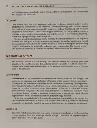 10 METHODS IN PSYCHOLOGICAL RESEARCH
only ballet dancers must also be active. Epling and Pierce (1992) report that the available
data support this prediction.
To Control
Once a science has described, explained, and made predictions about its subject matter,
control of the phenomena can be attempted. Applied psychology has a mandate to take
the principles of behavior demonstrated by researchers and use them to help with problems
people have. For example, a useful control application based on Epling and Pierce’s work
might be to treat people with anorexia by reducing the amount of exercise they are getting,
rather than trying to change their eating habits.
We have seen that scientists are critical thinkers, their beliefs are founded on empirical
evidence, and their goals in doing their science are to describe, explain, predict, and control
the subject matter of the discipline. Science, therefore, is a way of thinking and a way of doing
things. Scientists view the world differently than many nonscientists. The process of scien¬
tific inquiry involves certain assumed principles or tenets about how the world works.
THE TENETS OF SCIENCE
The scientific approach to discovering truth assumes several fundamental principles
about how the world works and demands that certain criteria be met. Some people mis¬
understand some of these tenets of science. Perhaps the most misunderstood is the doc¬
trine of determinism.
Determinism
Determinism is a doctrine of belief that events have natural causes. For psychologists, the
events we are interested in are behaviors of humans. When we apply this doctrine to psy¬
chology, then, we assume that human behavior is determined or caused by natural phenom¬
ena, not supernatural events. In other words, we believe that behavior is neither random nor
under the control of nonnatural events. Many people confuse this doctrine with another,
predeterminism. They are not the same. To say that behavior is determined by natural events
is not to say that our behavior is somehow predetermined or predestined. Some religious
approaches do have a predeterministic bent, but psychology does not.
To say that human behavior is determined is to say that humans behave for reasons that
can be understood in terms of natural laws of the universe. We may not know what those
laws are in any particular case, but we assume that those laws are operating nonetheless.
Empiricism
Scientists, including psychologists, rely on real evidence, empirical data, to confirm or refute
claims. Intuition, faith, and even logic are not enough. There must be empirical support
before a scientist will accept a claim.
 
