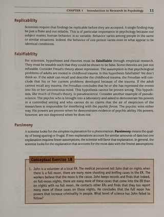CHAPTER 1 Introduction to Research in Psychology 11
Replicability
Scientists require that findings be replicable before they are accepted. A single finding may
be just a fluke and not reliable. This is of particular importance in psychology because our
subject matter, human behavior, is so variable. Behavior varies among people in the same
or similar situations. Indeed, the behavior of one person varies even in what appear to be
identical conditions.
Falsifiability
For scientists, hypotheses and theories must be falsifiable through empirical research.
They must be testable such that they could be shown to be false. Some theories are just not
refutable. Consider Freud’s theory about repression. The assumption is that psychological
problems of adults are rooted in childhood trauma. Is this hypothesis falsifiable? We don’t
think so. If the adult can recall and describe the childhood trauma, the Freudian will con¬
clude that his or her current problems developed because of the trauma. If the adult
cannot recall any trauma, the Freudian concludes that he or she has repressed the events
into his or her unconscious mind. This hypothesis cannot be proven wrong. This hypoth¬
esis, like much of Freud’s theory, is pseudoscience. Consider another example of pseudo¬
science. The psychic who is brought into a laboratory and asked to demonstrate his powers
in a controlled setting and who cannot do so claims that the air of skepticism of the
researchers is responsible for interfering with the psychicforces. The psychic wins either
way. His powers are proven when he demonstrates evidence of psychic ability. His powers,
however, are not disproved when he does not.
Parsimony
A scientist looks for the simplest explanation for a phenomenon. Parsimony means the qual¬
ity of being sparing or frugal. If two explanations account for similar amounts of data but one
explanation requires fewer assumptions, the scientist will favor that explanation. In general, the
scientist looks for the explanation that accounts for the most data with the fewest assumptions.
1. John is a volunteer at a local ER. The medical personnel tell John that on nights when
there is a full moon, there are many more shooting and knifing cases in the ER. The
workers believe that the moon is the cause. John keeps records and finds that indeed,
on full-moon nights, there are many more of these cases that come into the ER than
on nights with no full moon. He contacts other ERs and finds that they too report
many more of these cases on those nights. He concludes that the full moon has
powers that increase criminality in people. What tenet of science has John failed to
follow?
 