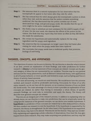 CHAPTER 1 Introduction to Research in Psychology 13
Step 1. She assumes there is a natural explanation for her observation that the
townspeople do appear to feel better after they visit the witch.
Step 2. She has noticed that the witch always gives the townspeople a potion to drink
when they visit, and she assumes that the potion contains something
medicinal. She has discovered that the potion contains eye of newt,
desiccated bat wings, and ground poppy seeds. She decides that the eye of
newt might be the active medicinal ingredient.
Step 3. She finds a way to substitute an inert substance for the witch’s supply of eye
of newt. For the next week, she observes the effects of the potion on the
visitors. She finds that they report they feel better as often as they did before
she made the substitution.
Step 4. She revises her hypothesis and systematically replaces the bat wing
ingredient and the poppy seed ingredient.
Step 5. She observes that the townspeople no longer report they feel better after
visiting the witch when the poppy seeds have been replaced.
Step 6. She concludes that poppy seeds have a medicinal quality that promotes
feelings of well-being.
THEORIES, CONCEPTS, AND HYPOTHESES
The objectives of science can be seen in theories. We use theories to describe what is known
in an area, present an explanation of those findings, and make predictions for further
research. A theory is a formal statement of how concepts are related. Concepts are the gen¬
eral category of ideas that are represented by our variables. Theories may be very general
and account for many phenomena, such as Skinner’s behavioral theory, with applications
to all of human behavior, or more specific and limited in scope, such as Epling and Pierce’s
theory of activity-based anorexia.
If we were all-knowing, we would not need theories. We would know how the universe
worked, and research would be predictable and boring. Fortunately for those of us who
enjoy research, we do not have all the answers, so we construct theories of how we think
the world works. The main advantage of a theory is that it provides an explanation of how
concepts are related. So rather than having to remember a whole library of specific
research findings, we need only to remember and apply the theory. The theory will
describe how general concepts are related.
Theories are an integral part of the research process. In addition to explaining what we
already know, we use theories to make new predictions that can be empirically tested. By
using specific instances of the general concepts, we can derive new testable hypotheses. A
hypothesis is a prediction of how concepts are related that is often deduced from a theory.
We then conduct our research to test the hypothesis. If the hypothesis is supported by the
research, the theory is strengthened. On the other hand, if the hypothesis is not supported,
then the theory may have to be altered. Theories do not live forever. They start out wonder¬
fully explaining and organizing a whole collection of observations. Over their life, they gain
support from some research, they may make surprising new predictions, and they may fail
 