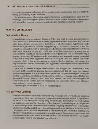 14 METHODS IN PSYCHOLOGICAL RESEARCH
to explain some research findings. When enough research is compiled that does not fit the
theory, a new theory will be proposed.
So what is the nature of empirical research? Where do scientists get their ideas, and how
do they go about meeting their goals to describe, explain, predict, and control phenomena?
Let’s look at five common reasons researchers might have for conducting research.
WHY WE DO RESEARCH
To Evaluate a Theory
In psychology, theories abound. Theories, if they are good theories, generate testable
hypotheses. Good theories allow us to test hypotheses derived from them. Bad theories
often do not. In fact, one criterion of good theory is whether testable hypotheses can be
postulated. A great deal of research in psychology is conducted to evaluate current the¬
ories about human behavior. In a classic paper, Darley and Latane (1968) offered a theory
about why the many people who could hear, from their apartments, a young woman
being attacked outside did nothing to help her. They postulated that the responsibility to
be good citizens was diffused among the many people, and as a result, no one person felt
compelled to help. One hypothesis that can be derived from this theory (called the
bystander effect) is that as more people are present, the less likely any one person is to
help someone in distress. And indeed, this hypothesis has been confirmed in numerous
experiments.
Let’s look at another example. Developmental psychologists call the emotional bond
between children and their primary caregivers attachment. But why does this happen?
Behaviorists proposed that attachment develops because the primary caregiver, usually the
mother, is associated with food, a strong positive reinforcer to hungry babies. Harlow and
Harlow (1966) tested this theory in a classic set of studies. Their results did not support the
behaviorists’ claim. Contact comfort, not feeding, was shown to be the source of attach¬
ment, at least in rhesus monkeys.
Theories provide a wealth of ideas for research topics.
To Satisfy Our Curiosity
Science often develops because scientists are very curious people. We have heard it said that
you could get rid of warts by visiting a graveyard around midnight. We will not provide all
the details of this activity, but chasing away evil spirits, and presumably your wart, by toss¬
ing a cat is involved (see The Adventures of Tom Sawyer). The idea that you can rid yourself
of warts through some superstitious behavior led one group of researchers to investigate
whether you could get rid of warts through hypnosis (Spanos, Williams, & Gwynn, 1990).
They conducted a controlled experiment in the laboratory and found that hypnosis was
effective. They published their results in a scientific journal. But they were more than a little
embarrassed when their study made the cover of The National Enquirer—not exactly
something you want to brag about at your university.
 
