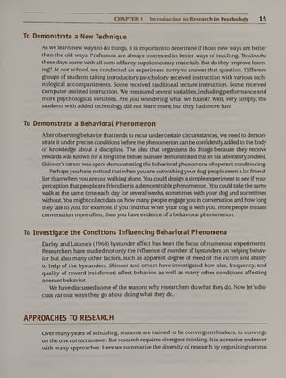 CHAPTER 1 Introduction to Research in Psychology 15
To Demonstrate a New Technique
As we learn new ways to do things, it is important to determine if those new ways are better
than the old ways. Professors are always interested in better ways of teaching. Textbooks
these days come with all sorts of fancy supplementary materials. But do they improve learn¬
ing? At our school, we conducted an experiment to try to answer that question. Different
groups of students taking introductory psychology received instruction with various tech¬
nological accompaniments. Some received traditional lecture instruction. Some received
computer-assisted instruction. We measured several variables, including performance and
more psychological variables. Are you wondering what we found? Well, very simply, the
students with added technology did not learn more, but they had more fun!
To Demonstrate a Behavioral Phenomenon
After observing behavior that tends to recur under certain circumstances, we need to demon¬
strate it under precise conditions before the phenomenon can be confidently added to the body
of knowledge about a discipline. The idea that organisms do things because they receive
rewards was known for a long time before Skinner demonstrated this in his laboratory. Indeed,
Skinner’s career was spent demonstrating the behavioral phenomena of operant conditioning.
Perhaps you have noticed that when you are out walking your dog, people seem a lot friend¬
lier than when you are out walking alone. You could design a simple experiment to see if your
perception that people are friendlier is a demonstrable phenomenon. You could take the same
walk at the same time each day for several weeks, sometimes with your dog and sometimes
without. You might collect data on how many people engage you in conversation and how long
they talk to you, for example. If you find that when your dog is with you, more people initiate
conversation more often, then you have evidence of a behavioral phenomenon.
To Investigate the Conditions Influencing Behavioral Phenomena
Darley and Latane’s (1968) bystander effect has been the focus of numerous experiments.
Researchers have studied not only the influence of number of bystanders on helping behav¬
ior but also many other factors, such as apparent degree of need of the victim and ability
to help of the bystanders. Skinner and others have investigated how size, frequency, and
quality of reward (reinforcer) affect behavior, as well as many other conditions affecting
operant behavior.
We have discussed some of the reasons why researchers do what they do. Now let’s dis¬
cuss various ways they go about doing what they do.
APPROACHES TO RESEARCH
Over many years of schooling, students are trained to be convergent thinkers, to converge
on the one correct answer. But research requires divergent thinking. It is a creative endeavor
with many approaches. Here we summarize the diversity of research by organizing various
 